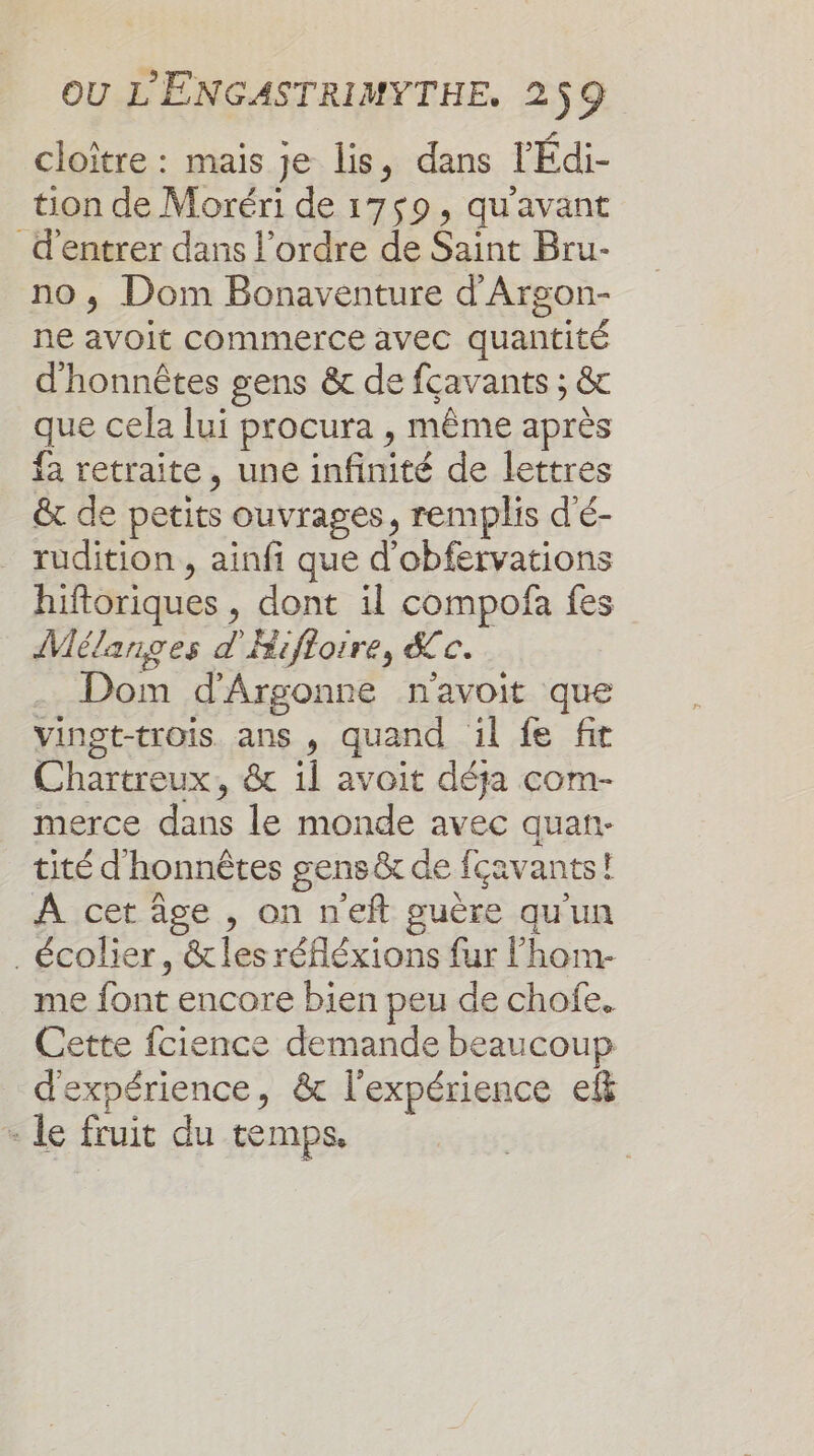 cloître : mais je lis, dans l’Édi- tion de Moréri de 1759, qu'avant d'entrer dans l’ordre de Saint Bru- no ; Dom Bonaventure d'Argon- ne avoit commerce avec quantité d'honnêtes gens &amp; de fcavants ; &amp; que cela lui procura , même après fa retraite, une infinité de lettres &amp; de petits ouvrages, remplis d'é- rudition , ainfi que d'obfervations hiftoriques , dont il compofña fes Mélanges d'Hifloire, &amp;c. Dom d'Argonne navoit que vinot-trois ans , quand il fe fit Chartreux, &amp; il avoit déja com- merce dans le monde avec quan- tité d'honnêtes gens &amp; de fcavants! À cet âge , on neft guère qu'un . écolier, &amp;tles réfléxions fur l’hom- me font encore bien peu de chofe. Cette fcience demande beaucoup d'expérience, &amp; l'expérience ef - le fruit du temps.