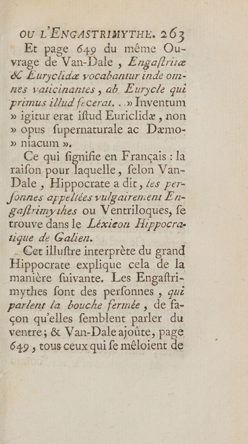 Et page 649 du même Ou- vrage de Van-Dale , £rgaftrisæ &amp; Éurychidæ vocabantur inde om- nes vaticinantes , ab, Eurycle qui primus illud fecerar. ..» Inventum » igitur erat iftud Euriclidæ , non &gt; opus fupernaturale ac Dæmo- » nlacumM », Ce qui fignifie en Français : la raifon pour laquelle, felon Van- Dale , Hippocrate a dit, /es per- founes appeliées vulgairement En- £gaftrimythes ou Ventriloques, fe trouve dans le Léxieon Hippocra- tique de Galier. | É . Cet illuftre interprète du grand Hippocrate explique cela de la manière fuivante, Les Engañtri- mythes font des perfonnes , guz parlent la bouche fermée , de fa- çon qu'elles femblent parler du ventre; &amp; Van-Dale ajoûte, page 649 , tous ceux qui fe mêloient de