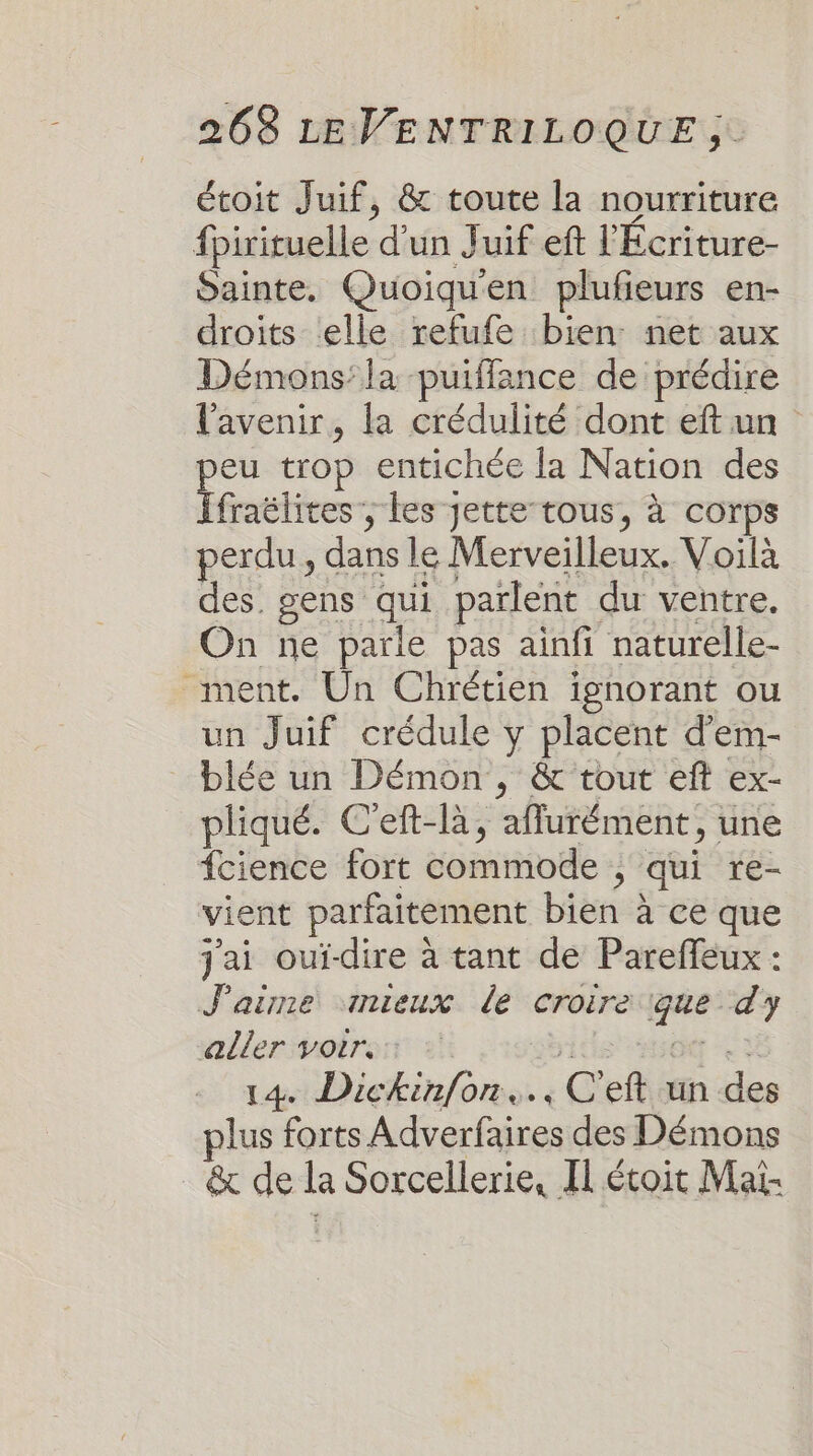 étoit Juif, &amp; toute la nourriture fpirituelle d'un Juif eft l'Ecriture- Sainte. Quoiqu'en plufeurs en- droits ‘elle refufe bien: net aux Démons:la -puiffance de prédire l'avenir, la crédulité dont eftun eu trop entichée la Nation des Fénttires ; Les jette-tous, à corps perdu, dans le Merveilleux. Voilà des. gens qui parlent du ventre. On ne parle pas ainfi naturelle- ment. Un Chrétien ignorant ou un Juif crédule y placent d'em- blée un Démon , &amp; tout eft ex- pliqué. C'eft-là, afflurément, une fcience fort commode , qui re- vient parfaitement bien à ce que j'ai ouidire à tant de Pareffeux : J'aime snieux de croire que dy aller voir. vÉ: ges CE 14 Dickinfon.., C'eft un des plus forts Adverfaires des Démons &amp; de la Sorcellerie, Il étoit Maï-