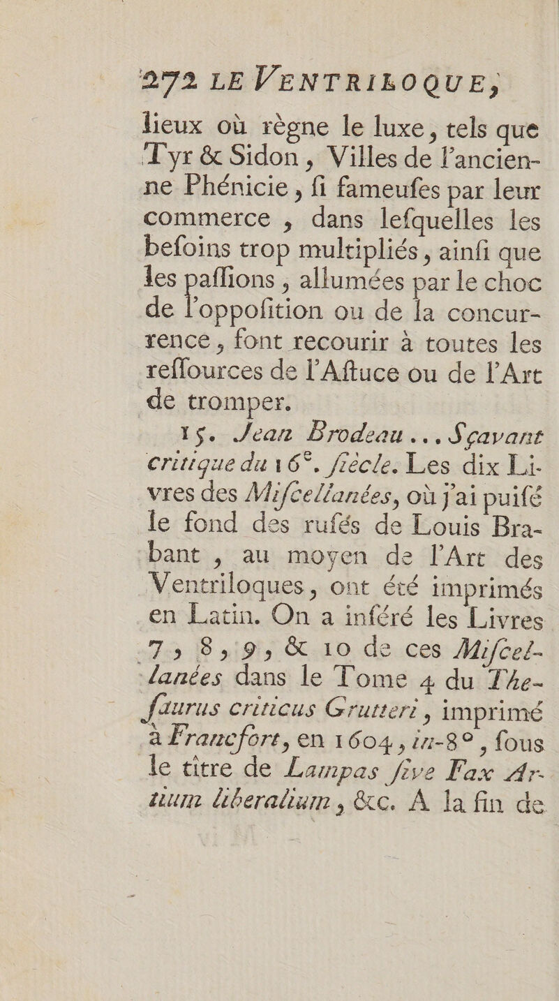 lieux où règne le luxe, tels que Tyr &amp; Sidon , Villes de l’ancien- ne Phénicie , fi fameufes par leur commerce ; dans lefquelles les befoins trop multipliés, ainfi que les pañlions ; allumées par le choc de Fe ou de la concur- rence , font recourir à toutes les reflources de l’Aftuce ou de l'Art de tromper. 15. Jean Brodeau... Scavant critique du 16°, frècle. Les dix Li. vres des Mifcelianées, où j'ai puifé le fond des rufés de Louis Bra- bant , au moyen de l'Art des Ventriloques, ont été imprimés en Latin. On a inféré les Livres 73 8,9, &amp; 10 de ces Mifcel. lanées dans le Tome 4 du T4e- Jaurus criticus Grutteri, imprimé à Francfore, en 1604,11-8° , fous le titre de Lampas five Fax Ar. um liberalium, &amp;c. À la fin de