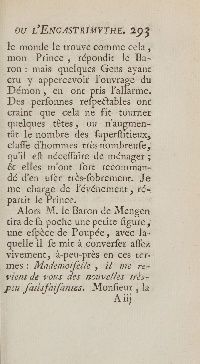 le monde le trouve comme cela, mon Prince , répondit le Ba- on: maïs quelques Gens ayant Cru y appercevoir l'ouvrage du Démon, en ont pris l’allarme. Des perfonnes refpeétables ont craint que cela ne fit tourner quelques têtes, ou naugmen- tât le nombre des fuperfitieux, claffe d'hommes trèsnombreufe, quil eft néceflaire de ménager ; &amp; elles m'ont fort recomman- dé d'en ufer très-fobrement. Je me charge de l'événement , ré- partit le Prince. Alors M. le Baron de Mengen tira de fa poche une petite figure, une efpèce de Poupée, avec la- quelle il fe mit à converfer aflez vivement, à-peu-près en ces ter- mes: Âfademoifelle | il me re- vient de vous des nouvelles trés- peu fausfaifantes. Monfieur , le A ii]