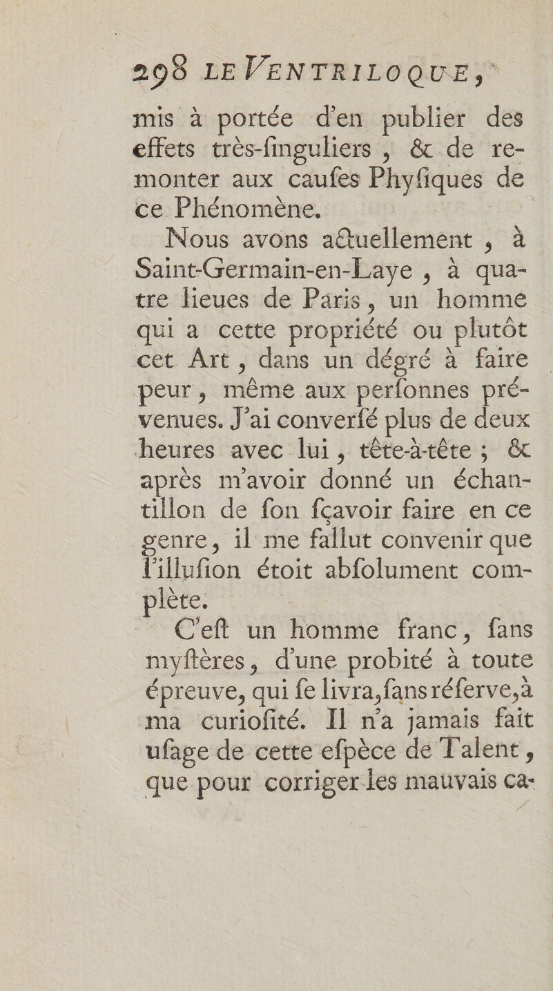 mis à portée den publier des effets très-finguliers , &amp; de re- monter aux caufes Phyfiques de ce Phénomène, | Nous avons aîtuellement , à Saint-Germain-en-Laye , à qua- tre lieues de Paris, un homme qui a cette propriété ou plutôt cet Art, dans un dépré à faire peur, même aux perfonnes pré- venues. J'ai converfé plus de deux heures avec lui, tête-ä-tête ; &amp; après mavoir donné un échan- tillon de fon fcavoir faire en ce enre, il me fallut convenir que illufion étoit abfolument com- piète. C'eft un homme franc, fans myftères, d'une probité à toute épreuve, qui fe livra,fansréferve,à ma curiofité. Il n'a jamais fait ufage de cette efpèce de Talent, que pour corriger les mauvais Ca-