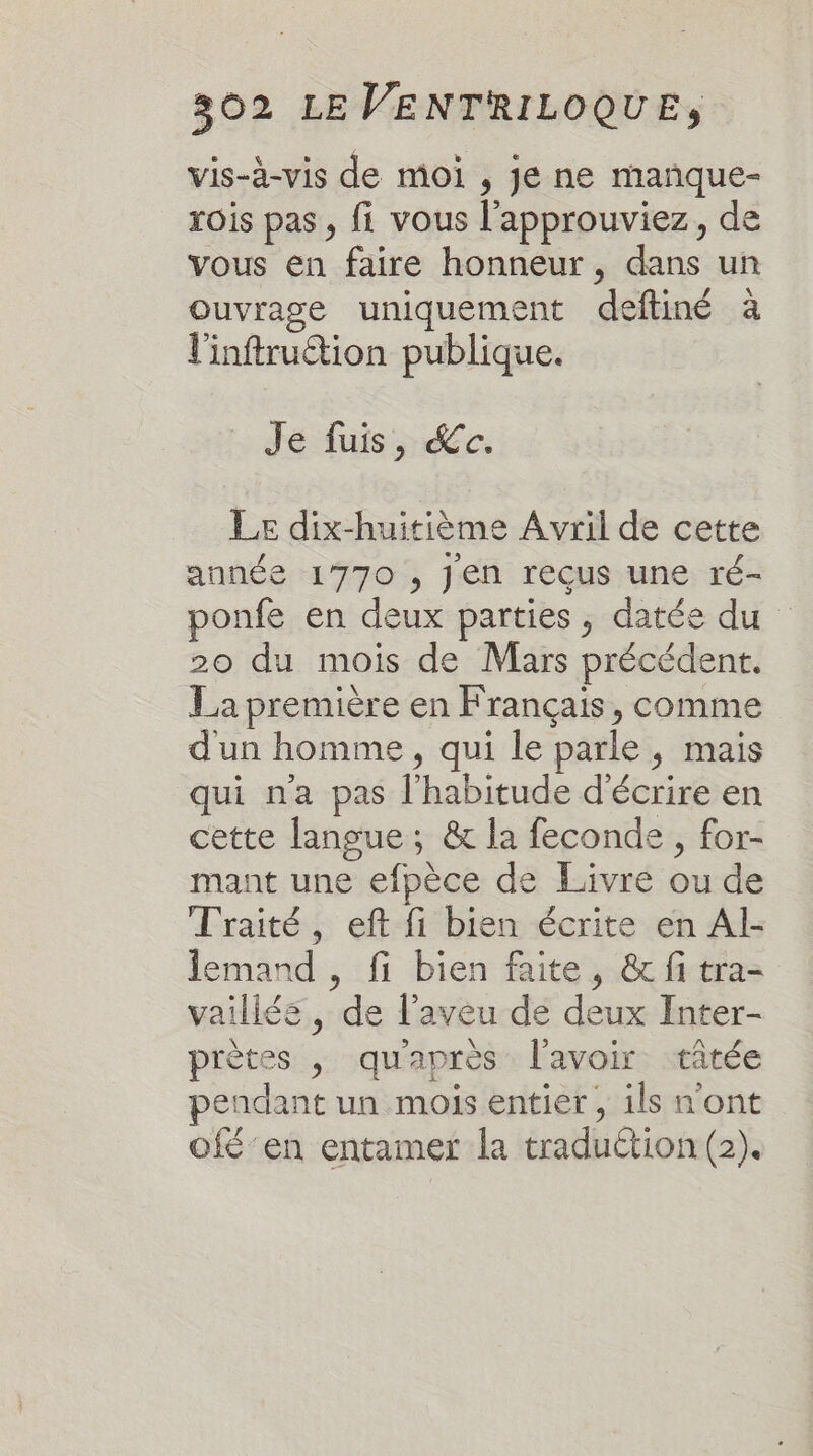 vis-à-vis de moi , je ne mañque- rois pas, fi vous l’approuviez, de vous en faire honneur, dans un Ouvrage uniquement deftiné à l'inftruction publique. Jé fuis, ce. Le dix-huitième Avril de cette année 1770 , Jen reçus une ré- ponfe en deux parties, datée du 20 du mois de Mars précédent. La première en Français, comme d'un homme, qui le parle, mais qui na pas l'habitude d'écrire en cette langue; &amp; la feconde , for- mant une efpèce de Livre ou de Traité, eft fi bien écrite en Al- lemand , fi bien faite, &amp; fi tra- vailléé, de l’aveu de deux Inter- prètes , qu'après l'avoir tâtée pendant un mois entier , ils n'ont ofé'en entamer la traduction (2).