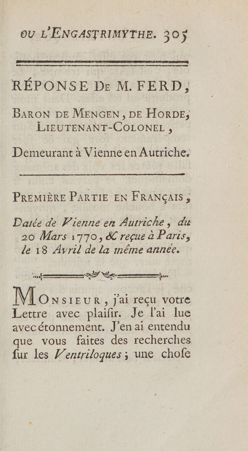 RÉPONSE Dr M. FERD, BARON DE MENGEN , DE HORDE, LIEUTENANT-COLONEL , Demeurant à Vienne en Autriche, PREMIÈRE PARTIE EN FRANÇAIS; Daiée de Vienne en Autriche, du 20 Mars 1770, &amp; reçue à Paris, le 18 Avril de la méme annee. annees ST D Mox SIEUR , Jai reçu votre Lettre avec plaifir. Je l'ai lue avec étonnement. J'en ai entendu que vous faites des recherches fur les J’entriloques ; une chofe