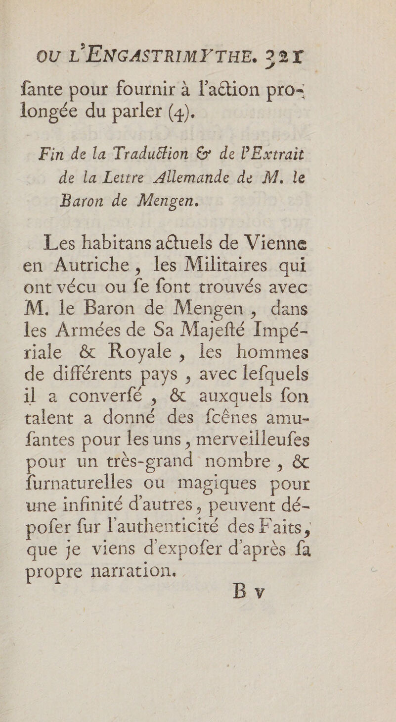 _ fante pour fournir à l’action pro= longée du parler (4). Fin de la Traduëtion &amp; de Extrait de la Leitre Allemande de M, le Baron de Mengen. Les habitans aûtuels de Vienne en Autriche, les Militaires qui ont vécu ou fe font trouvés avec M. le Baron de Mengen, dans les Armées de Sa Majefté Impé- riale &amp; Royale, les hommes de différents pays , avec lefquels il a converfé , &amp; auxquels fon talent a donné des fcênes amu- fantes pour les uns , merveilleufes pour un très-grand nombre , &amp; furnaturelles où magiques pour une infinité d’autres, peuvent dé- pofer fur l'authenticité des Faits, que je viens d'expofer d'après fa propre narration.