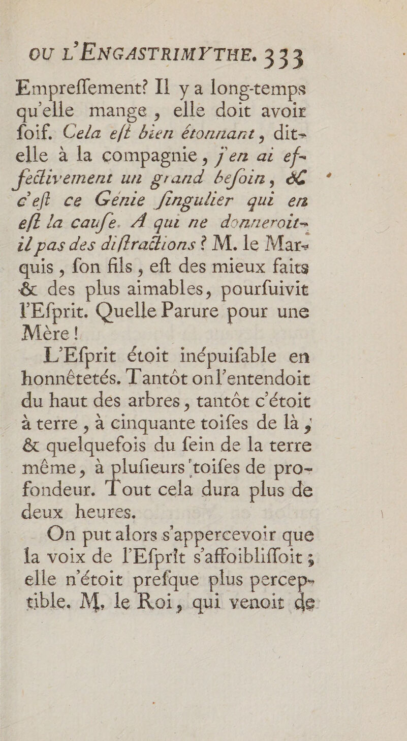 Empreflement? IL y a long-temps qu'elle mange , elle doit avoir foif. Cela eft bien étonnant, dit- elle à la compagnie, j'en ai ef- feélivement un grand befoin, &amp; c’ef ce Génie fingulier qui en ef? la caufe. À qui ne donneroit= zl pas des difiraétions ? M. le Mar- quis , fon fils , eft des mieux faits &amp; des plus aimables, pourfuivit l'Efprit. Quelle Parure pour une Mère! | L'Efprit étoit inépuifable en honnêtetés. T'antôt onl’entendoit du haut des arbres , tantôt c'étoit à terre , à cinquante toifes de là, &amp; quelquefois du fein de la terre _ même, à plufieurs'toifes de pro- fondeur. T'out cela dura plus de deux heures. On put alors s'appercevoir que la voix de l'Efprit s’affoiblifloit ; elle n'étoit prefque plus percep- tible. M. le Roi, qui venoit de