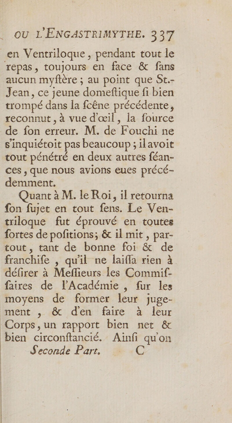 en Ventriloque, pendant tout le repas, toujours en face &amp; fans aucun myftère ; au point que St.- Jean, ce jeune domeftique fi bien trompé dans la fcêne précédente, reconnut , à vue d'œil, la fource de fon erreur. M. de Fouchi ne s'inquiétoit pas beaucoup ; ilavoit tout pénétré en deux autres féan- ces , que nous avions eues précé- demment. | Quant à M. le Roi, il retourna fon fujet en tout fens. Le Ven- triloque fut éprouvé en toutes fortes de pofitions; &amp; il mit , par- tout, tant de bonne foi &amp; de franchife , qu'il ne laïfla rien à défirer à Meflieurs les Commif- faires de l’Académie , fur les moyens de former leur juge- Piment , .&amp; den faire à leur Corps, un rapport bien net &amp; bien circonftancié. Ainfi qu'on Seconde Par, _ C