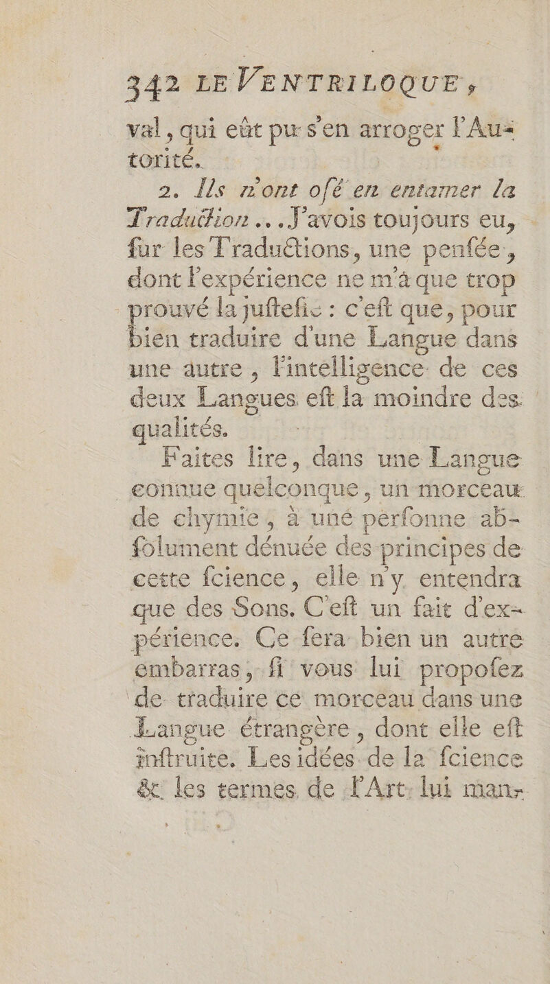 val, qui eût pus en arroger l'Au torité. Sn 2. Îls m'ont ofé en entamer la Traduüion … .Javois toujours eu, fur les Traduétions, une penfée, dont l'expérience ne m'à que trop - prouvé la juftefis : c'eft que, pour biéa traduire d'une Langue dans une dutre , l'intelligence: de ces deux Langues eft la moindre des. : qualités. | Faites lire, dans une Langue _€gonnue quelconque , un morceaw de chymie, à uné pérfonne ab- folument dénuée des principes de cette fcience, elle n y entendra que des Sons. C'eft un fait d'ex- périence. Ce fera bien un autre émbarras, fi vous lui propofez ‘de traduire cé morceau dans une Langue étrangère, dont elle eft inftruite. Les idées. de la’ fcience &amp;c les termes de l'Art: lui man-