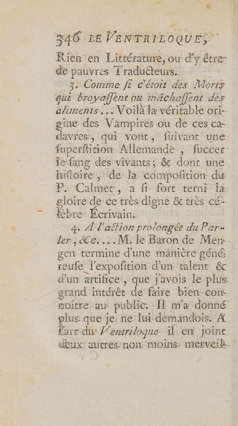 Rien en Littérature, ou d' y Être” de pauvres Traducteurs. 3e Comme fe c'étoit des Morts quë broyaflent ou rächaflent dès aliments. Voilà la véritable ort- gine des Vampires ou de ces ca-- davres, qui vont, fuivant une fuperftition Allenäidé , fuccer- le fang des vivants, &amp; dont une hüftoire ; de’ fa compofition du PiCalhméer, à {6 fort -ternr gloire 4 ce trés digne trés cÉ-- bre Ecrivain. 4 À l'action prolongée du Par- der:, ce... M. le Baron de Men. gen termine d'une manière géné: reufe _J'expoñition d'un talent &amp; d'un artifice , que j'avois le plus grand intérêt de faire bien con. _moître au: public. Il ma donné plus que je: ne lui démandois. A Pare div J’entriloque il en joint. dux. autres: nan. moins: merveik.-