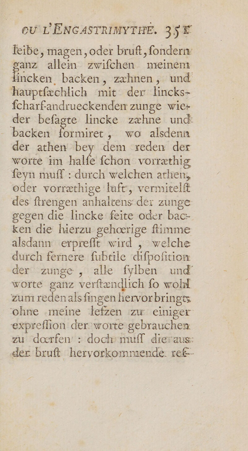 feibe, magen, oder bruft, fonder ganz allein zwifchen meinent lincken. backen, zæxhnen, und Hauptfæchlich mit der lincks- fcharfandrueckenden zunge wie+ der befagte lincke zæhne und: backen formiret, wo alsdenn der athen bey dem reden der worte im halfe fchon vorræthis feyn muff : durch welchen atlien, oder vorræthige luft, vermitelft des ftrengen anhaltens der zunge gegen die lincke feite oder bac- ken die hierzu gehœærige fimme alsdann erprefft wird , welche durch fernere fubtile difpofition der zunge , alle fyiben und worte ganz verftændlich fo wohl zum reden als fngen hervorbringts ohne .méine lefzen zr einiger expreflion der. worte gebrauchen zu daœrfen : dochmuifl dieraus: der bruft hervorkomimende. ret--