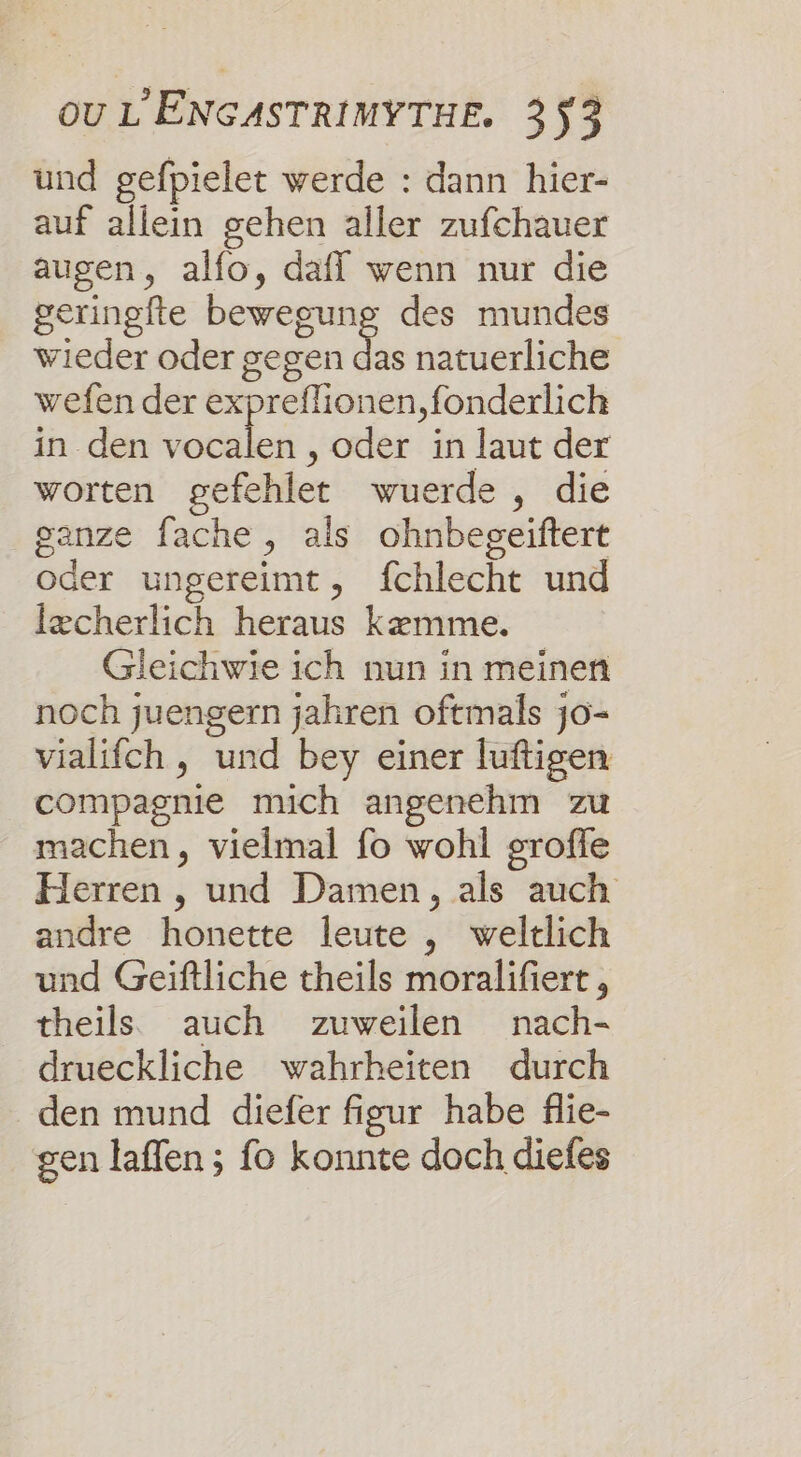 und gefpielet werde : dann hier- auf allein gehen aller zufchauer augen, alfo, daff wenn nur die geringfte bewegung des mundes wieder oder gegen de natuerliche wefen der expreflionen,fonderlich in den Et , oder in laut der worten gefehlet wuerde , die ganze fache , als ohnbegeiftert oder ungereimt, fchlecht und Iæcherlich heraus kæmme. Gieichwie ich nun in meinen noch juengern jahren oftmals j0- vialifch, und bey einer luftigen compagnie mich angenehm zu machen, vielmal fo wohl groffe Herren , und Damen, als auch andre honette leute , weltlich und Geiftliche theils moralifiert, theils auch zuweilen nach- drueckliche wahrheïiten durch den mund diefer figur habe flie- gen laffen ; fo konnte doch diefes