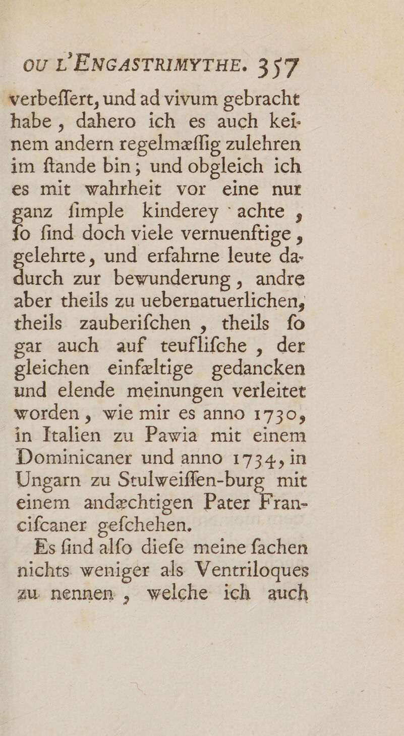 verbeffert, und ad vivum gebracht habe , dahero ich es auch kei- nem andern regelmæflig zulehren im ftande bin; und obpgleich ich es mit wahrheit vor eine nur ganz fimple kinderey achte , {o find doch viele vernuenftige , selehrte, und erfahrne leute da- durch zur bewunderung , andre aber theils zu uebernatuerlichen, theils zauberifchen , theils fo gar auch auf teuflifche , der gleichen einfæltige gedancken und elende meinungen verleitet worden, wie mir es anno 1730, in ftalien zu Pawia mit einem Dominicaner und anno 1734, in Ungarn zu Stulweiffen-burg mit einem andæchtigen Pater Fran- cifcaner gefchehen. Es find alfo diefe meine fachen nichts weniger als Ventriloques zu nennen , welche ich auch