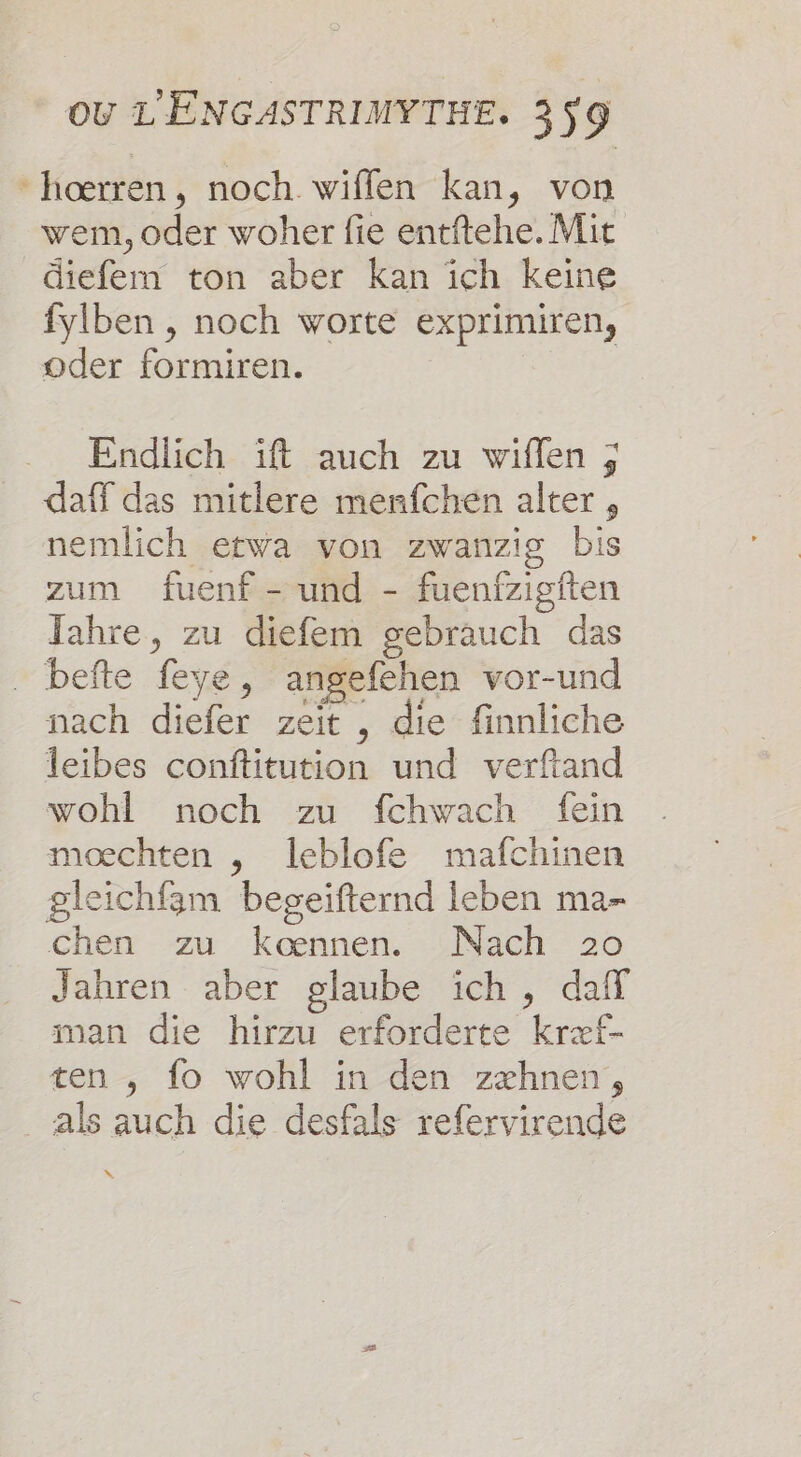 hoœærren, noch wiffen kan, von wem, oder woher fie entftehe.Mit diefem ton aber kan ich keine fylben , noch worte exprimiren, oder formiren. Endlich ïft auch zu wiflen ; daff das mitlere menfchen alter , nemlich etwa von zwanzig bis zum fuenf - und - fuenfzigiten Tahre, zu diefem gebrauch das befte feve, angefehen vor-und nach diefer zeït , die finnliche leibes conftitution und verftand wohl noch zu fchwach fein moechten , Ieblofe mafchinen gleichfam beseifternd leben ma- chen zu Kœnnen. Nach 20 Jahren aber glaube ich, daff man die hirzu erforderte kræf- ten , fo wohl in den zxhnen, als auch die desfals refervirende x