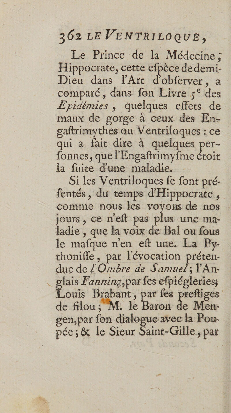 Le Prince de la Médecine; Hippocrate, cette efpèce dedemi- Dieu dans l'Art d'obferver, a comparé, dans fon Livre $° des ÆEpidémies , quelques effets de maux de gorge à ceux des En- gaftrimythes ou Ventriloques : ce qui a fait dire à quelques per- fonnes, que l'Engaftrimyfme étoit la fuite d'une maladie. Si les Ventriloques fe font pré- fentés, du temps d'Hippocrate comme nous les voyons de nos jours , ce n'eft pas plus une ma- ladie , que la voix de Bal ou fous le mafque n'en eft une. La Ry- thonifle, par l'évocation préten- due de l'Ornbre de Samuel; VAn- . glais Fanning,par fes efpiégleries; Foëts Brabant , par fes preftiges de filou ; M. le Baron de Men: gen,par fon dialogue avec la Pou- pée ;&amp; le Sieur Saint-Gille, par