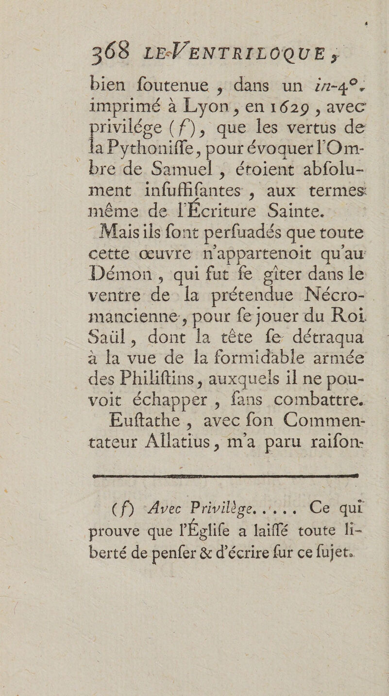 bien foutenue , dans un i7-4°. imprimé à Lyon, en 1629 , avec prose (f), que les vertus de la Pythoniffe, pour évoquer l'Om- bre de Samuel , étoient abfolu- ment infufffantes , aux termes: même de l'Écriture Sainte. Mais ils font perfuadés que toute cette œuvre n'appartenoit qu'au Démon , qui fut fe giter dans le ventre de Îa prétendue Nécro- mancienne:, pour fe jouer du Roi Saül, dont la tête fe détraqua à la vue de Î2 formidable armée . des Philiftins, auxquels il ne pou- voit échapper , fans combattre, Euftathe , avec fon Commen- tateur Allatius, ma paru raifon- (f) ‘Avec Privilège, ..., Ce qui prouve que lÉglife a laiflé toute li- berté de penfer &amp; d'écrire fur ce fujet.