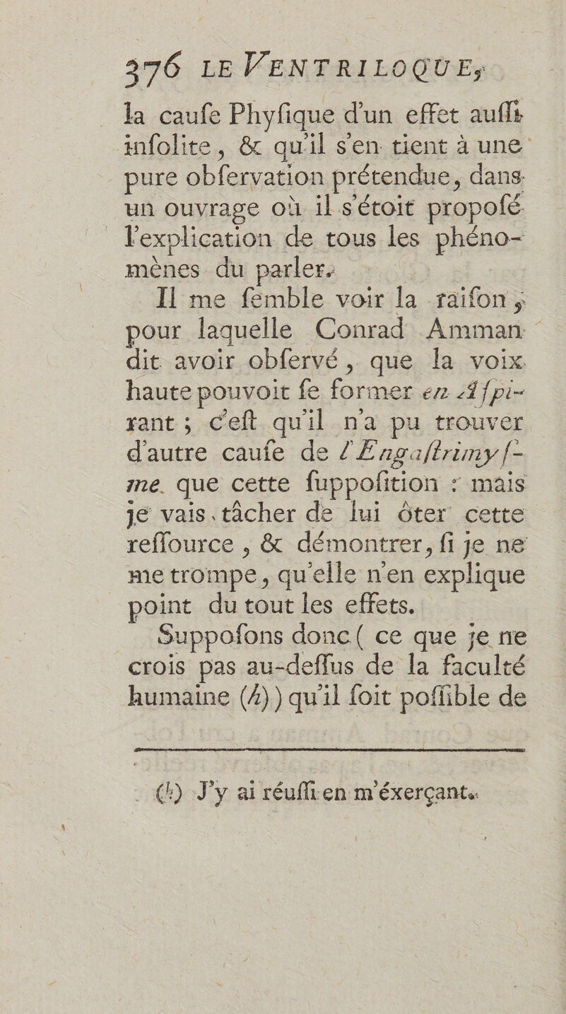 la caufe Phyfique d'un effet auffs infolite, &amp; qu'il s'en tient à une pure obfervation prétendue, dans un ouvrage où il s'étoit propofé | l'explication de tous les phéno- mènes du parler. Il me femble voir la raifon, pour laquelle Conrad Amman. dit avoir obfervé, que la voix haute pouvoit fe former er Af{pi- rant ; c'eft quil na pu trouver d'autre caufe de /Æ agalèrimy f- me. que cette fuppoñtion ‘ mais je vais. tâcher de lui ôter cette reflource , &amp; démontrer ,fije ne me trompe, quelle n'en explique point du tout les effets. Suppofons donc( ce que je ne crois pas au-deflus de la faculté humaine (/)) 4 il foit poffible de (:) J'y ai réuffien m'éxerçant.