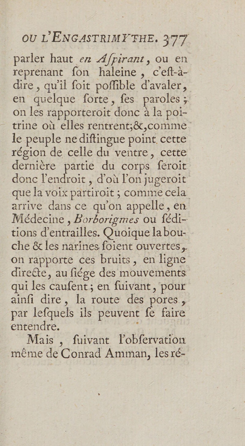 parler haut ez Æ/pirant, ou en reprenant fon haleine, c'eft-à- dire , qu'il foit poflible d'avaler, en quelque forte, fes paroles ;: on les rapporteroit donc à la poi- trine où elles rentrent;&amp;,comme le peuple ne diftingue point cette région de celle du ventre, cette dernière partie du corps feroit donc l'endroit , d'où l’on jugeroit que Ja voix partiroit ; comme cela arrive dans ce qu'on appelle, en Médecine , Borborigmes ou fédi- tions d'entrailles. Quoique labou- che &amp; les narines foient ouvertes. on rapporte ces bruits, en ligne directe, au fiése des mouvements qui les caufent; en fuivant , pour ainfi dire, a route des pores, par lefquels ils peuvent fe faire entendre. : Mais , fuivant l’obfervation même de Conrad Amman, les ré-