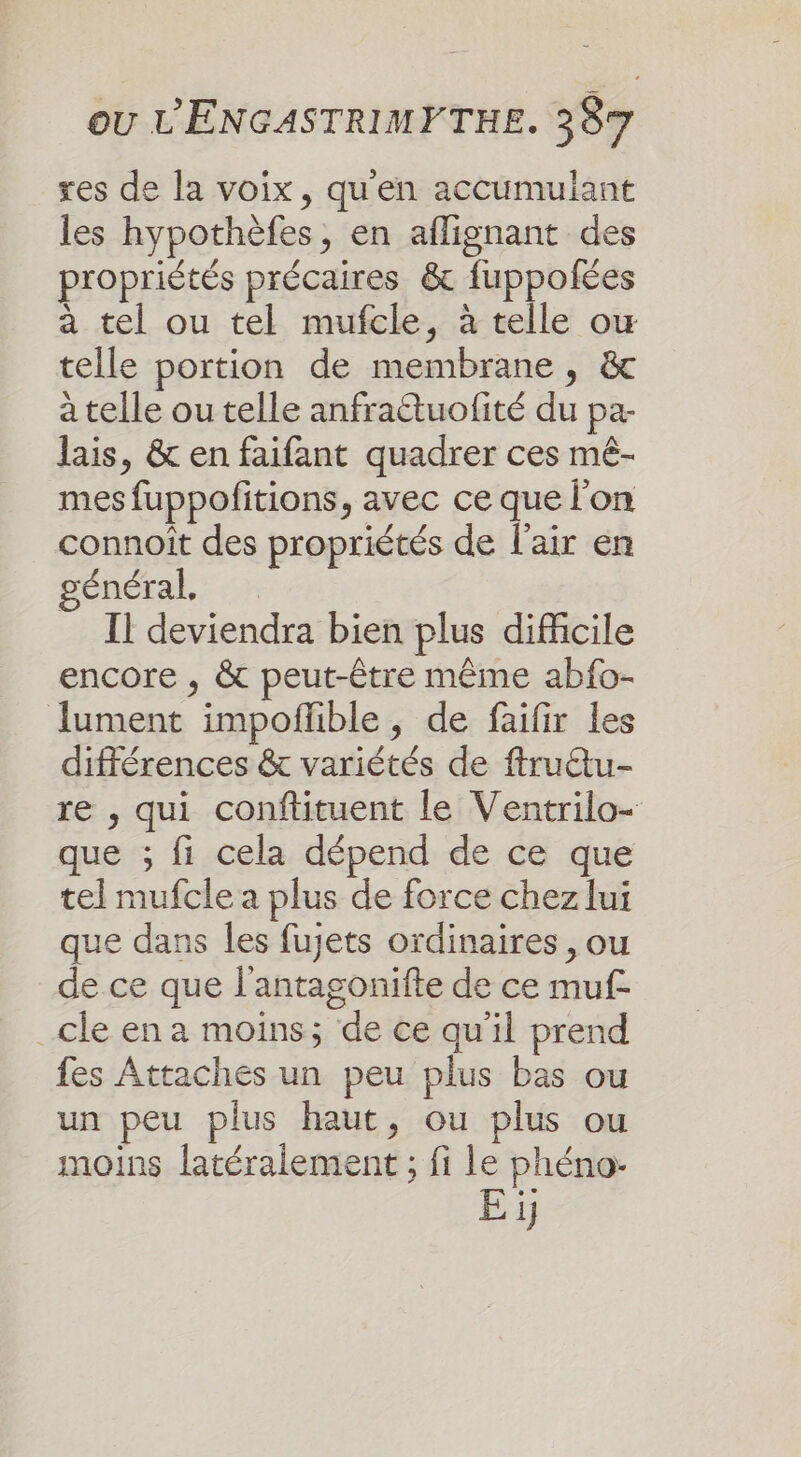 res de la voix, qu'en accumulant les hypothèfes, en aflignant des propriétés précaires &amp; fuppofées a tel ou tel mufcle, à telle ow telle portion de membrane, &amp; à telle ou telle anfraétuofité du pa- lais, &amp; en faifant quadrer ces mê- mes fuppofitions, avec ce que l'on connoiît des propriétés de l'air en général Il deviendra bien plus difficile encore , &amp; peut-être même abfo- lument impoflible , de faifir les différences &amp; variétés de ftruttu- re , qui conftituent le Ventrilo- que ; fi cela dépend de ce que tel mufcle a plus de force chez lui que dans les fujets ordinaires, ou de ce que l'antagonifte de ce muf- _cle en a moins; de ce qu'il prend fes Attaches un peu plus bas ou un peu plus haut, ou plus ou moins latéralement ; fi le phéno:- Ei