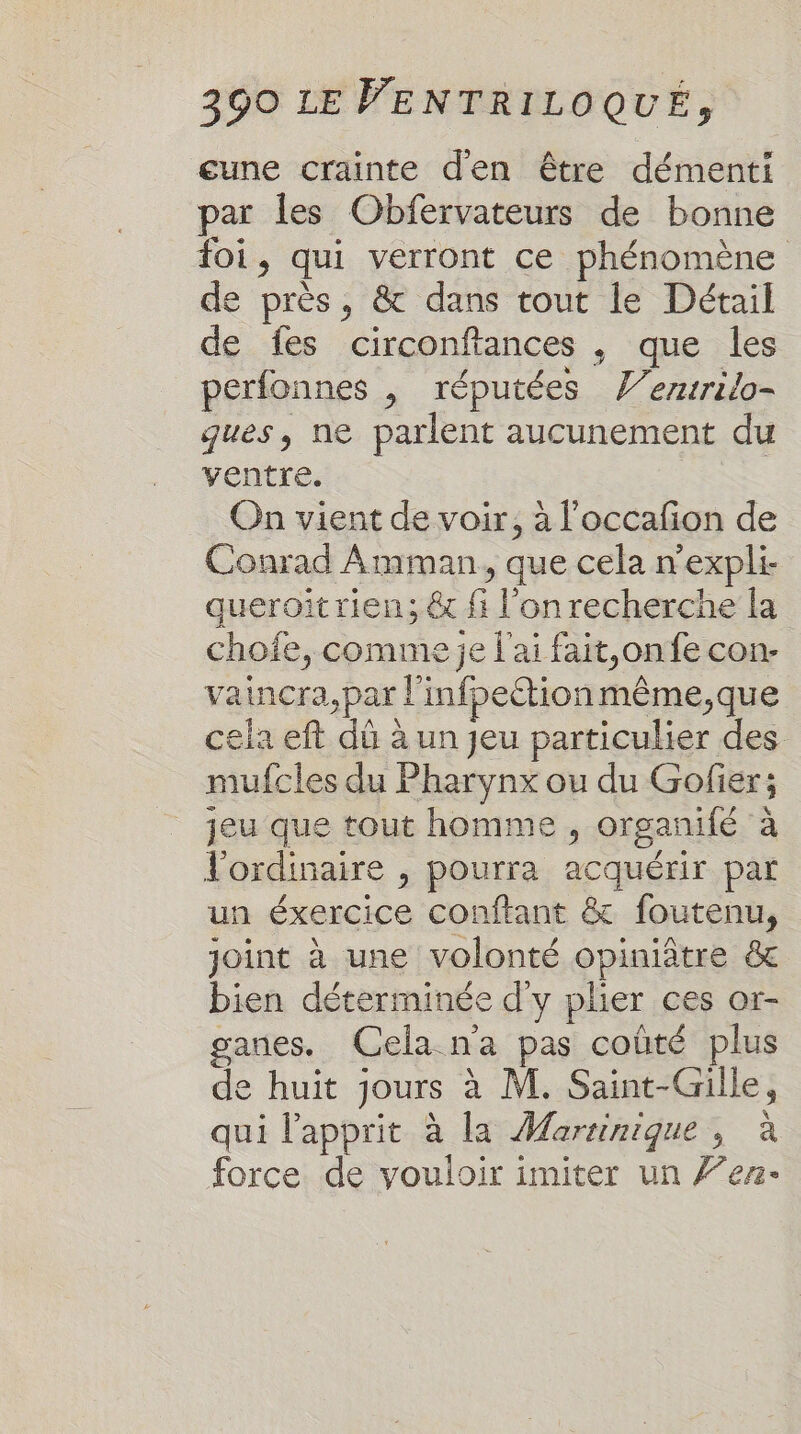 cune crainte d'en être démenti par les Obfervateurs de bonne foi, qui verront ce phénomène de près, &amp; dans tout le Détail de fes circonftances , que les perfonnes , réputées V’erurilo- ques, ne parlent aucunement du ventre. On vient de voir, à l'occafion de Conrad Amman, que cela n’expli- queroitrien; &amp; fi l'on recherche la chofe, comme je l'ai fait,on fe con- vaincra,par l'infpeétionmême,que cela eft dû à un jeu particulier des mufcles du Pharynx ou du Gofier; jeu que tout homme , organifé à l'ordinaire , pourra acquérir par un éxercice conftant &amp; foutenu, joint à une volonté opiniâtre &amp; bien déterminée d'y plier ces or- ganes. Cela n'a pas coûté plus de huit jours à M. Saint-Gille, qui l'apprit à la Martinique, à force de vouloir imiter un 7’en-