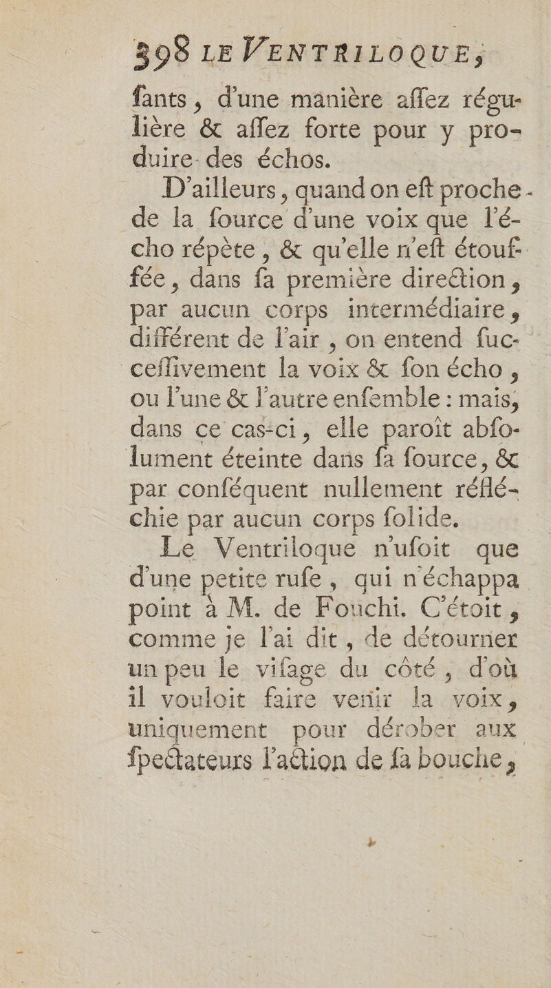 fants, d'une manière aflez réou- lière &amp; afflez forte pour y pro- duire- des échos. D'ailleurs, quand on eft proche. de la fource d'une voix que lé- cho répète , &amp; qu'elle n'eft étouf- fée, dans fa première dire&amp;ion, par aucun corps intermédiaire, différent de l'air , on entend fuc- ceflivement la voix &amp; fon écho, ou l’une &amp;t l’autre enfemble : mais, dans ce cas-ci, elle paroît abfo- lument éteinte dans fa fource, &amp; par conféquent nullement réflé- chie par aucun corps folide, Le Ventriloque nufoit que d'une petite rufe, qui n'échappa point à M. de Fouchi. C'étoit, comme je l'ai dit, de détourner un peu le vifage du côté, d'où il vouloit faire venir la voix, uniquement pour dérober aux fpectateurs l'action de fa bouche,