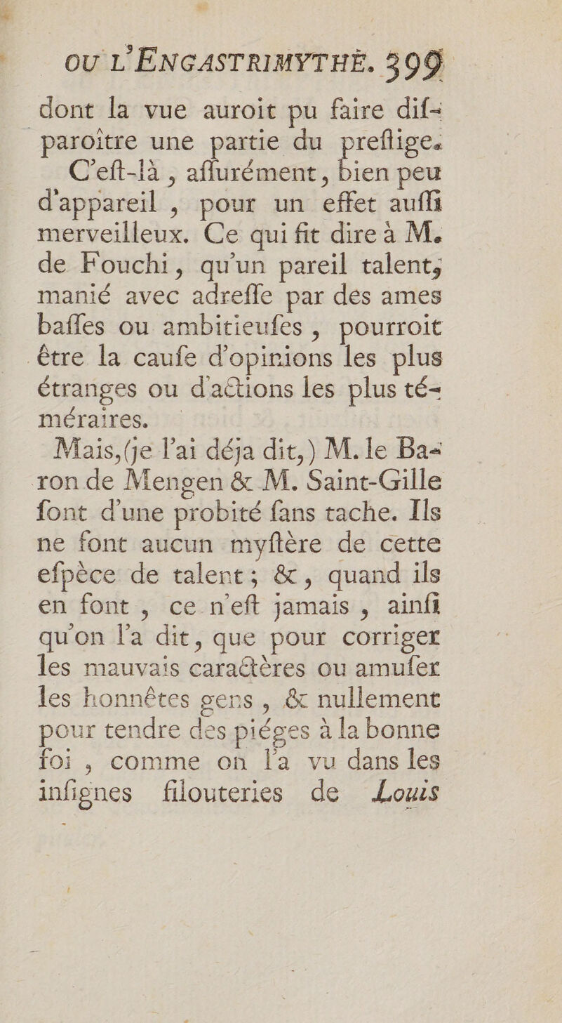 Le OU L'ENGASTRIMYTHÉ. 399 dont la vue auroit pu faire dif- |_paroitre une partie du prefige. C'eft-là , aflurément, bien peu d'appareil , pour un effet aufli merveilleux. Ce qui fit dire à M. de Fouchi, qu'un pareil talent, manié avec adrefle par dés ames bafles ou ambitieufes , pourroit être la caufe d’opirions les plus étranges ou dactions les plus té- méraires. Mais, (je lai déja dit,) M. le Ba= ron de Mengen &amp; M. Saint-Gille font d'une probité fans tache. Ils ne font aucun myftère de cette efpèce de talent; &amp;, quand ils en font , ce neft jamais , ainfi qu'on l'a dit, que pour corriger les mauvais caraétères ou amufer les honnêtes gens, &amp; nullement pour tendre des piéges à la bonne foi , comme on la vu dans les infignes filouteries de Lous