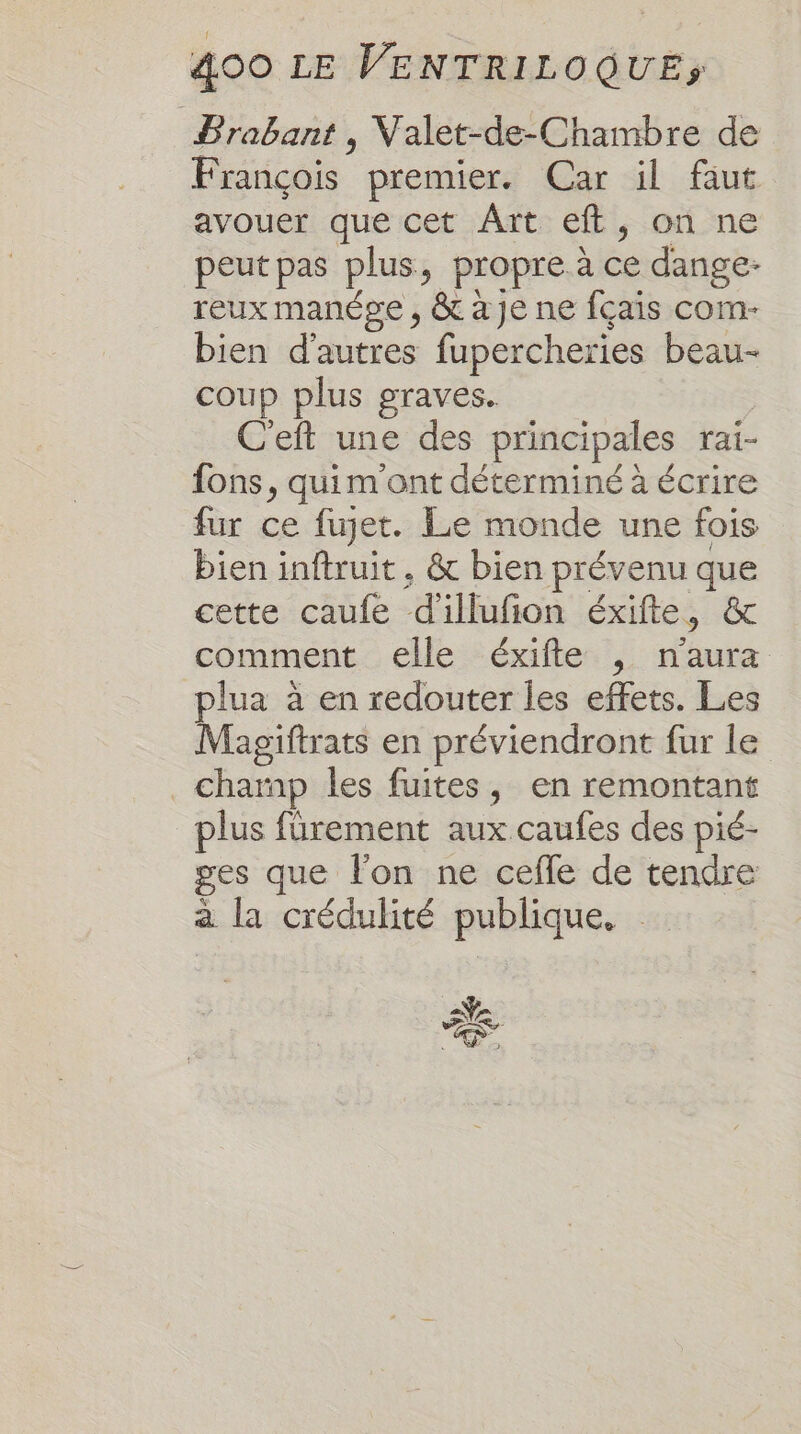 Prabant , Valet-de-Chambre de François premier. Car il faut avouer que cet Ârt eft, on ne peutpas plus, propre.à ce dange- reux manépe , &amp; à Je ne fçais com- bien d'autres fupercheries beau- coup plus graves. C'eft une des principales rai- fons, quim'ont déterminé à écrire fur ce fuget. Le monde une fois bien inftruit. &amp; bien prévenu que cette caufe d'illufion éxifte, &amp; comment elle éxifte , n'aura plua à en redouter les effets. Les Magiftrats en préviendront fur le _ champ les fuites, en remontant plus fürement aux caufes des pié- ges que l'on ne cefle de tendre a la crédulité publique, a