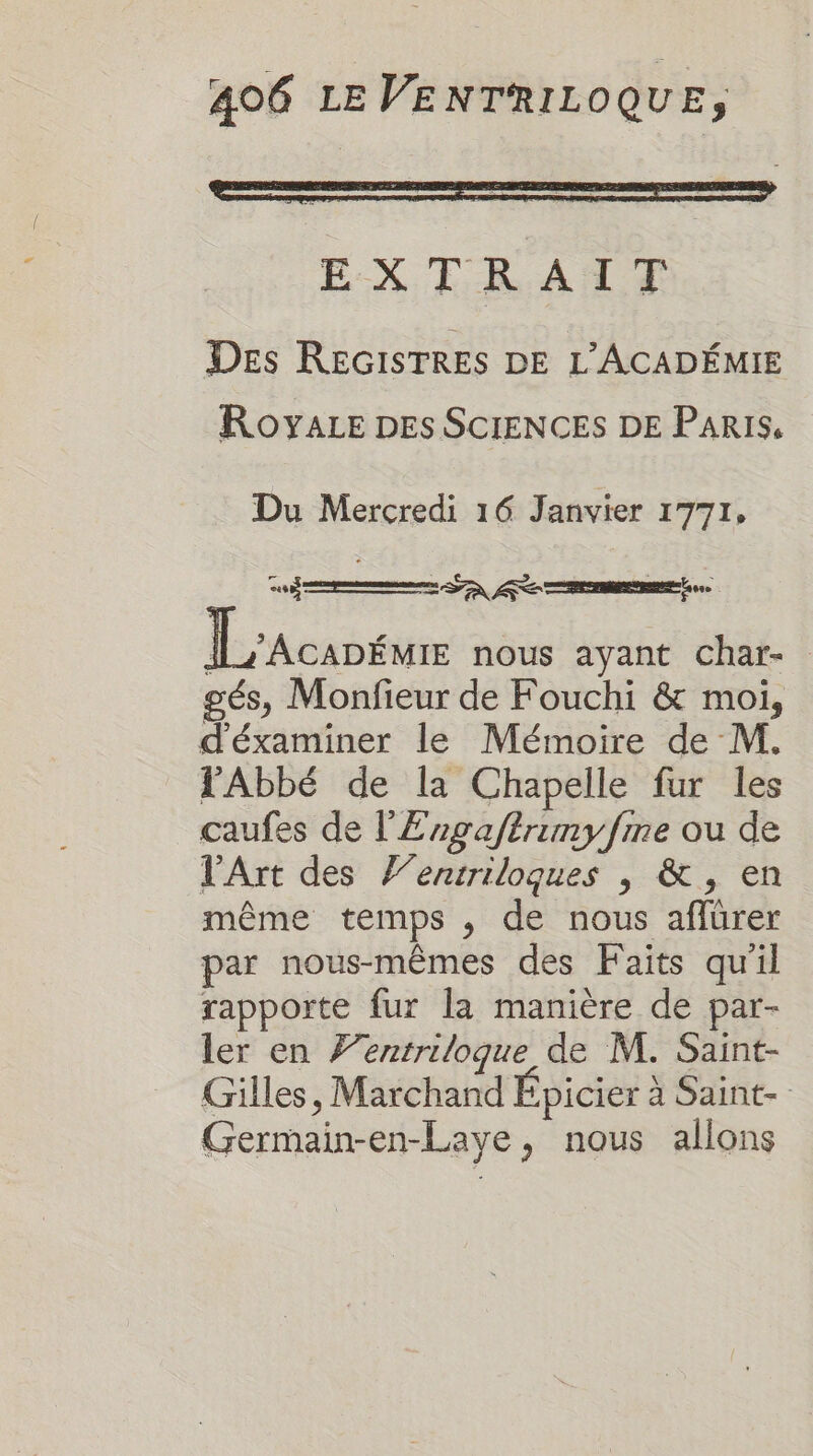 ROYALE DES SCIENCES DE PARIS, Du Mercredi 16 Janvier 1771, TC SA ASE TERRE Lee IL, ACADÉMIE nous ayant char- gés, Monfieur de Fouchi &amp; moi, d'’éxaminer le Mémoire de M. V'Abbé de la Chapelle fur les caufes de l'Ergaftrimy fine ou de l'Art des Z’enrriloques |, &amp;, en même temps , de nous affürer par nous-mêmes des Faits qu'il rapporte fur la manière de par- ler en Fenrriloque de M. Saint- Gilles, Marchand Épicier à Saint- Germain-en-Laye, nous allons