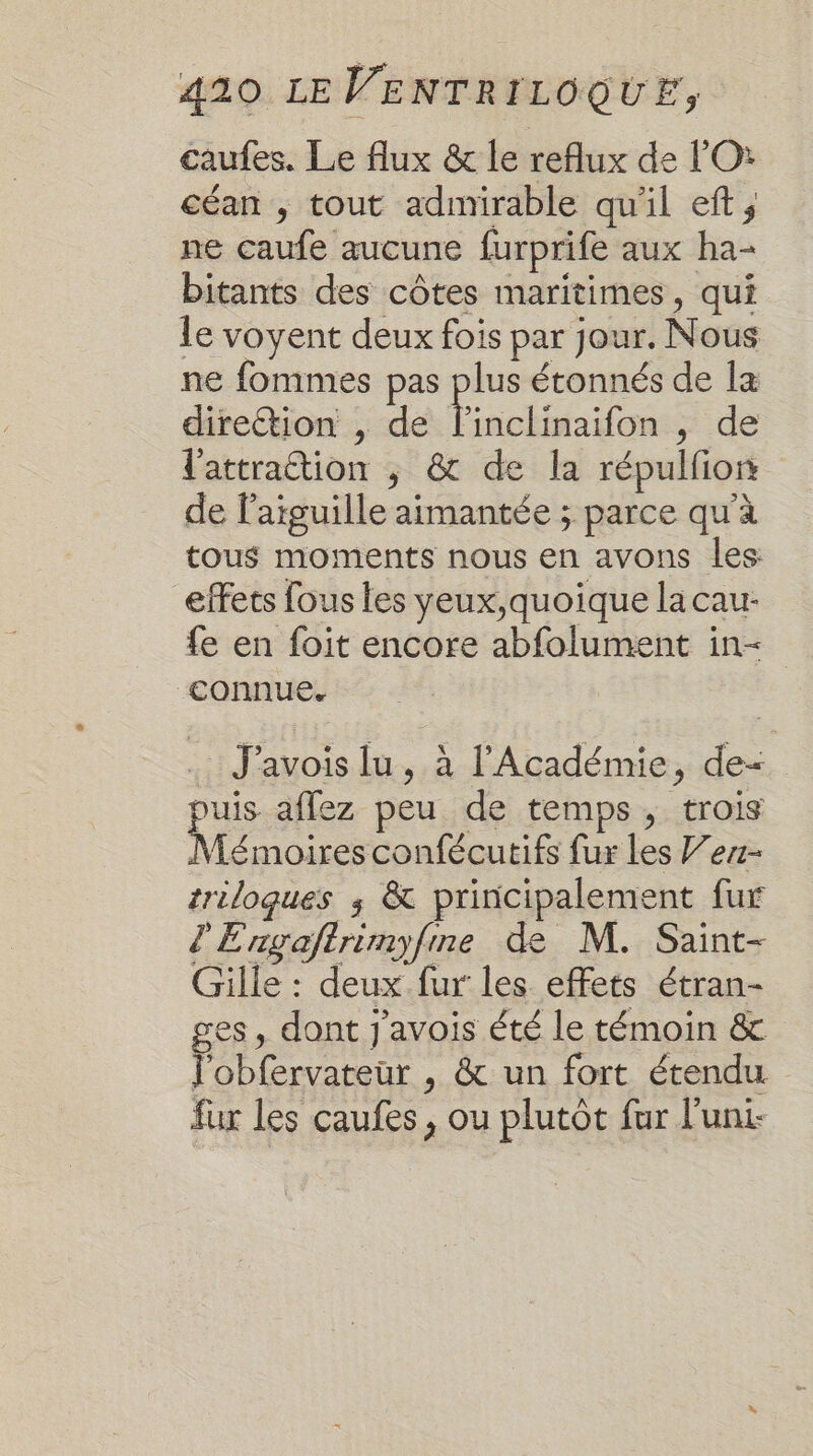 caufes. Le flux &amp; le reflux de l'O: céan , tout admirable qu'il eft ; ne caufe aucune furprife aux ha- bitants des côtes maritimes, qui le voyent deux fois par jour. Nous ne fommes pas plus étonnés de la direétion , de Éinclinaifon “de l'attraction ; &amp; de la répulfion de l'aiguille aimantée ; parce qu'à tous moments nous en avons les effets fous les yeux,quoique la cau- fe en foit encore abfolument in&lt; ‘connue. J'avois lu, à l'Académie, de- puis aflez peu de temps, trois A con ou e fur les ’ez- triloques ; &amp; principalement fur d'Enxgaftrèmyfne de M. Saint- Gille : deux fur les effets étran- ges, dont j'avois été le témoin &amp; l'obfervateur , &amp; un fort étendu fux les caufes, ou plutôt fur l'uni-