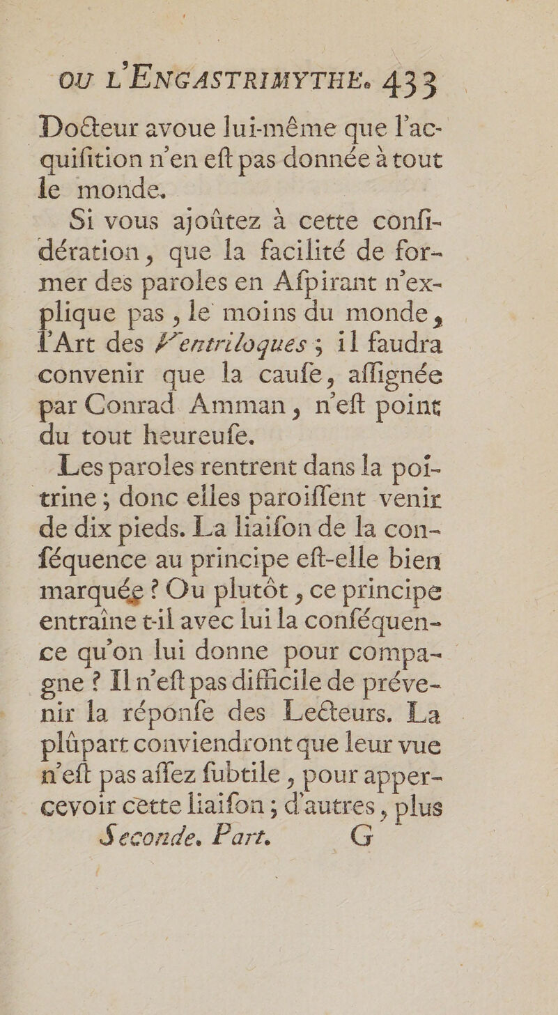 Docteur avoue lui-même que l’ac- quifition n’en eft pas donnée à tout le monde. Si vous ajoûtez à cette conii- dération, que la facilité de for mer des paroles en Afpirant n'ex- plique pas , le moins du monde, l'Art des #’entriloques ; il faudra convenir que la caufe, aflignée par Conrad Amman, n'eft point du tout heureufe. Les paroles rentrent dans la poi- trine ; donc elles paroiflent venir de dix pieds. La liaifon de la con- féquence au principe eft-elle bien marquée ? Ou plutôt , ce principe entraîne t-il avec lui la conféquen- ce qu'on lui donne pour compa- gne ? Il n’eft pas difficile de préve- nir la réponfe des Leëteurs. La plüpart conviendront que leur vue n’eft pas affez fubtile , pour apper- cevoir cette liaifon ; d’autres, plus Seconde. Part.