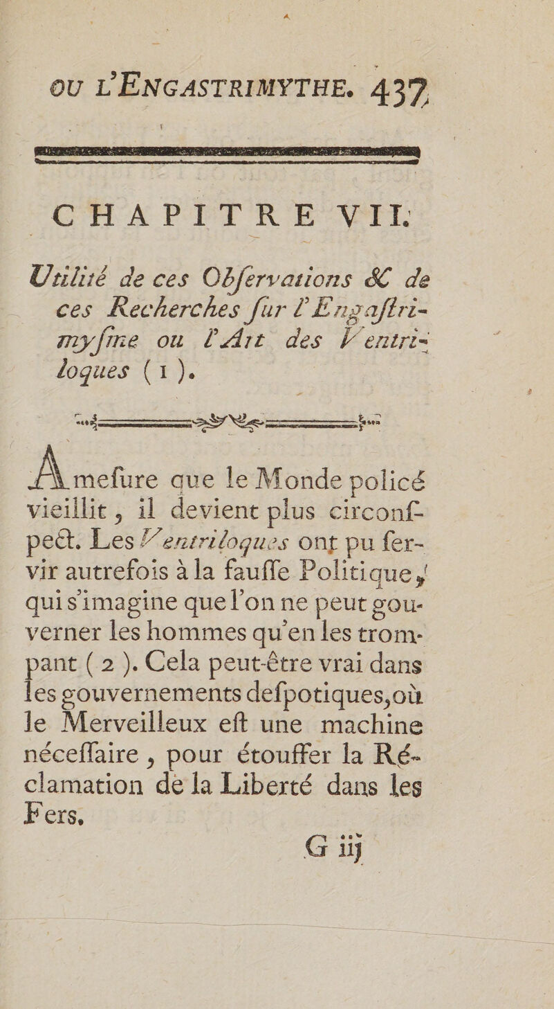 CC A PPTRE NAIL Uriliié de ces Obfervarions &amp; de ces Recherches fur l'Enxaftri- myfrne ou l'Art des V'entri- logues (1 ). SN te Phare que le Monde policé vieillit , il devient plus circonf- pect. Les l’ensriloques ont pu fer- vir autrefois à la fauffe Politique, quis imagine que l’on ne peut gou- verner les hommes qu'en les trom- pant ( 2 ). Cela peut-être vrai dans les gouvernements defpotiques,où le Merveilleux eft une machine néceffaire , pour étouffer la Ré- clamation de [a Liberté dans les Fers, G iÿ