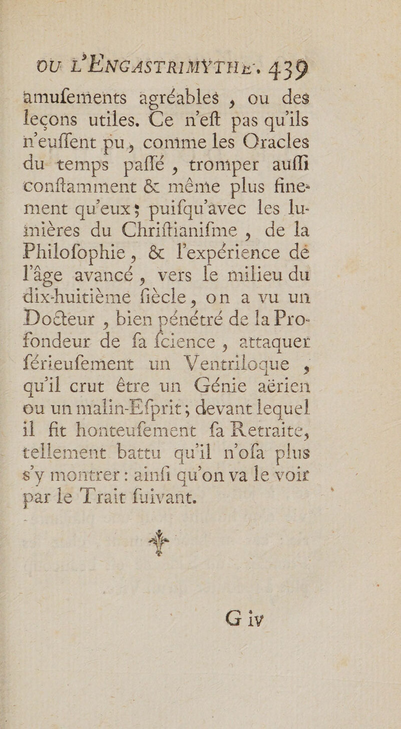 amufements agréables , ou des leçons utiles. Ce n’eft pas qu'ils n'euffent pu, conime les Oracles du temps pañlé , tromper aufli conflamment &amp; même plus fine: ment qu'euxs puifquavec les lu- mières du Chriftianifme , de la Philofophie, &amp; l'expérience dé l'âge avancé, vers le milieu du dix-huitième fiècle, on a vu un Doteur , bien pénétré de la Pro- fondeur de fa fcience , attaquer férieufement un Ventriloque , qu'il crut être un Génie aérien ou un malin-Efprit; devant lequel il fit honteufement fa Retraite, tellement battu qu'il n'ofa plus sy montrer : ainfi qu'on va le voir par le Trait fuivant. +