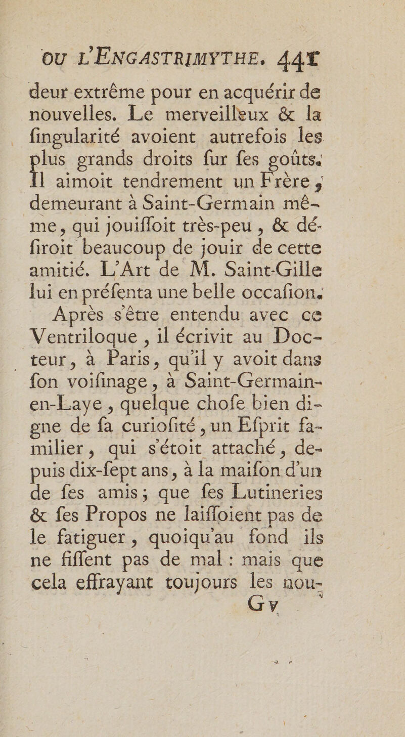 deur extrême pour en acquérir de nouvelles. Le merveilleux &amp; la fingularité avoient autrefois les lus grands droits fur fes goûts. | aimoit tendrement un Frère , demeurant à Saint-Germain mé- me, qui Jouifloit très-peu , &amp; dé- firoit beaucoup de jouir de cette amitié. L'Art de M. Saint-Gille Jui en préfenta une belle occafion. Après sêtre entendu avec ce Ventriloque , il écrivit au Doc- _ teur, à Paris, qu'il y avoit dans fon voifinage, à Saint-Germain- en-Laye , quelque chofe bien di- gne de fa curiofité , un Efprit fa- milier, qui s'étoit attaché, de- puis dix-fept ans, à la maifon d'un de fes amis; que fes Lutineries &amp; fes Propos ne laifloient pas de le fatiguer, quoiqu'au fond ils ne fiflent pas de mal: mais que cela effrayant toujours Îles nou- Gy