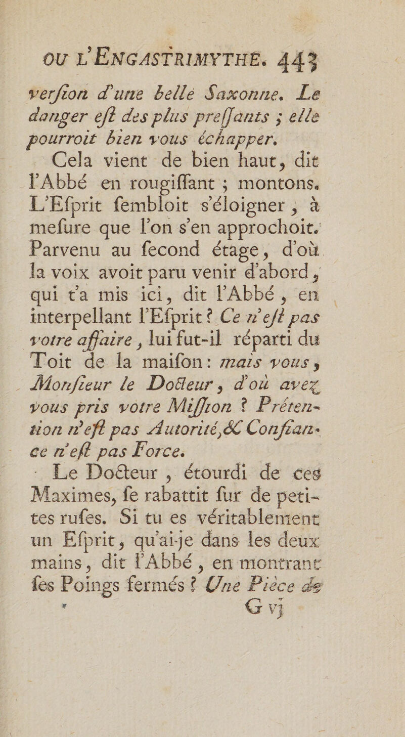 verfion d'une bellé Saxonne. Le danger ef des plus preffants ; elle pourroit bien vous échapper. Cela vient de bien haut, dit l'Abbé en rougiffant ; montons. L'Efprit fembloit s'éloigner , à mefure que l’on s'en approchoit. Parvenu au fecond étage, d'où la voix avoit paru venir d'abord, qui ta mis ici, dit l'Abbé, en interpellant l'Efprit ? Ce x’eff pas votre affaire , lui fut-il réparti du Toit de la maifon: z7as vous, Monfieur le Doëfleur, d'où avez vous pris votre Miffion ? Préren- zion meft pas Autorité, &amp; Confian- ce n'efl pas Force. Le Doë&amp;teur , étourdi de ces Maximes, fe rabattit fur de peti- tes rufes. Si tu es véritablement un Efprit, qu'aije dans les deux mains, dit l'Abbé, en montrant fes Poings fermés ? Une Pièce de , G vi