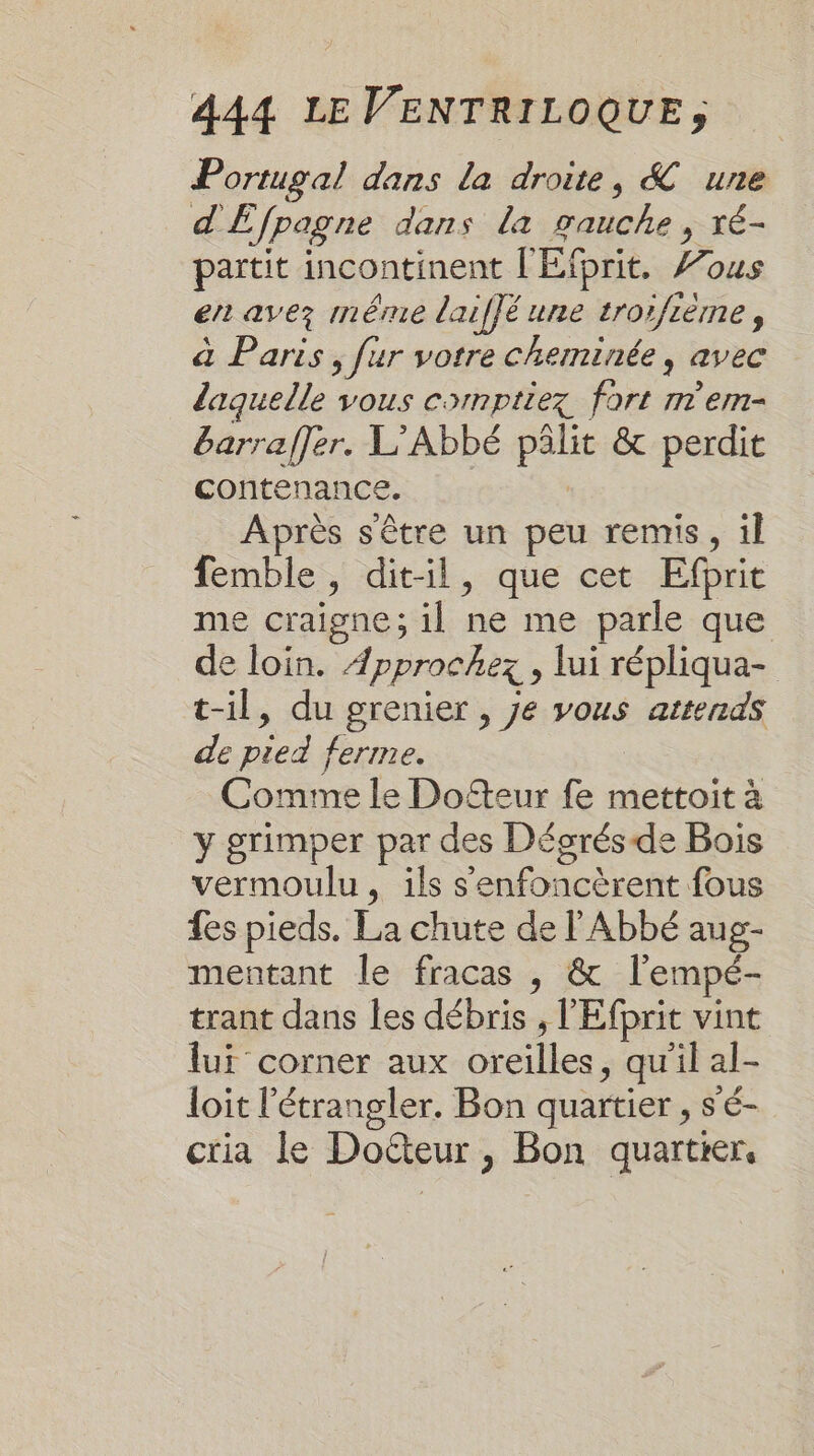 Portugal dans la droite, &amp; une d'Efpagne dans la gauche, ré- partit incontinent l'Elprit, ous er avez même laiffé une trorfième, à Paris, fur votre cheminée, avec laquelle vous comptiez fort n'em- barraffer. L’Abbé pâlit &amp; perdit contenance. | Après s'être un peu remis, il femble, dit-il, que cet Efprit me craigne; il ne me parle que de loin. Æpprochez , lui répliqua- t-il, du grenier , je vous attends de pied ferme. Comme le Dofteur fe mettoit à y grimper par des Dégorésde Bois vermoulu, ils s'enfoncèrent fous fes pieds. La chute de l'Abbé aug- mentant le fracas , &amp; l'empé- trant dans les débris , l'Efprit vint lui corner aux oreilles, qu'il al- loit l'étrangler. Bon quartier , s'é- ctia le Docteur, Bon quartier,