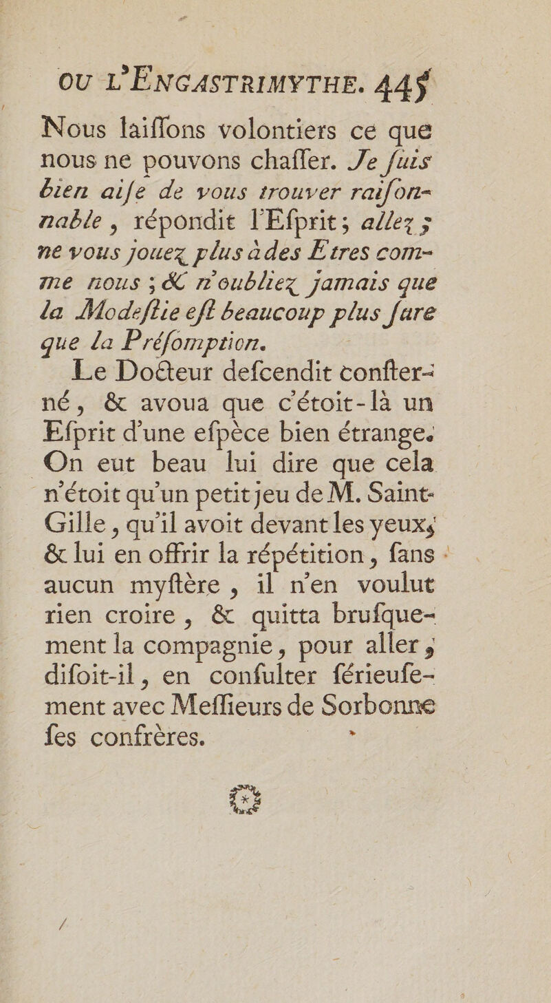 Nous laiffons volontiers ce que nous ne pouvons chafler. Je fuis bien aie de vous trouver raifon- nable , répondit l'Efprit; a/ez &gt; ne vous jouez plus àdes Etres com- me nous ; &amp; n'oubliez jamais que da Modefiie eft beaucoup plus fare que la Préfomption. Le Doûteur defcendit coniter- né, &amp; avoua que cétoit-là un Efprit d'une efpèce bien étrange. On eut beau lui dire que cela n'étoit qu'un petityeu de M. Saint- Gille , qu'il avoit devant les yeuxs &amp; lui en offrir la répétition , fans : aucun myfière , il n'en voulut rien croire, &amp; quitta brufque- ment la compagnie, pour aller, difoit-il, en confulter férieufe- ment avec Meflieurs de Sorbonne fes confrères. &gt; Ca