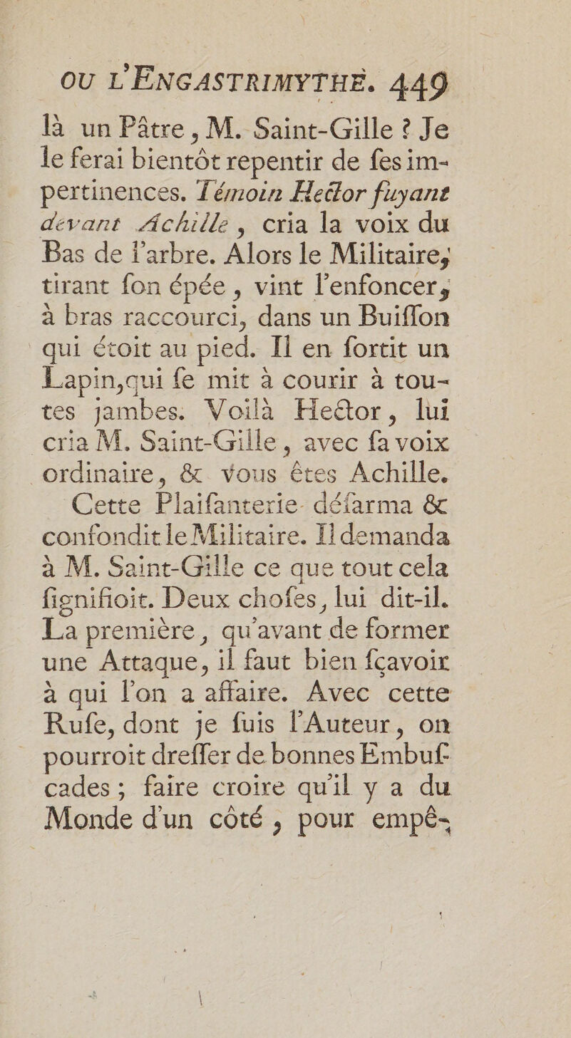 là un Pâtre , M. Saint-Gille ? Je Le ferai bientôt repentir de fes im- pertinences. Témoin Heëor fuyant devant Achille, cria la voix du Bas de j'arbre. Alors le Militaire, tirant fon épée , vint l’enfoncer, à bras raccourci, dans un Buiflon qui étoit au pied. Il en fortit un Lapin,qui fe mit à courir à tou- tes jambes. Voilà He&amp;or, lui cria M. Saint-Gille, avec fa voix ordinaire, &amp; vous êtes Achille. Cette Plaifanterie défarma &amp; confondit le Militaire. I demanda à M. Saint-Gille ce que tout cela fignifioit. Deux chofes, lui dit-il. La première, qu'avant de former une Attaque, il faut bien fcavoir à qui l’on a affaire. Avec cette Rufe, dont je fuis l’Auteur, on pourroit drefler de bonnes EÉmbuf cades ; faire croire qu'il y a du Monde d'un côté ; pour empé-