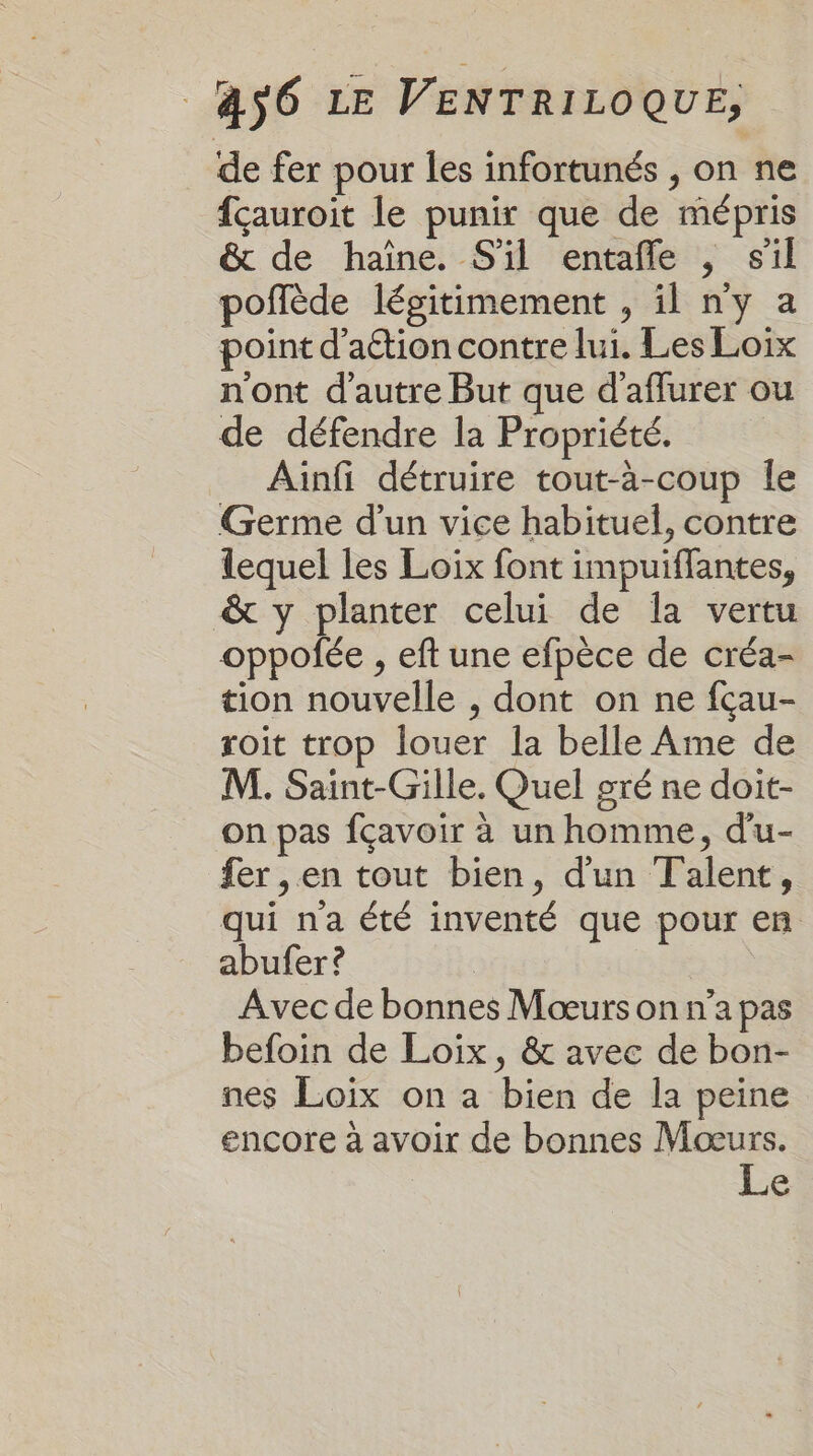 de fer pour les infortunés , on ne fçauroit le punir que de mépris &amp; de haïîne. S'il entafle , sil poflède légitimement , il ny a point d'aétion contre lui. Les Loix n'ont d'autre But que d'aflurer ou de défendre la Propriété. Aiïnfi détruire tout-à-coup le Germe d'un vice habituel, contre lequel les Loix font impuiflantes, &amp; y planter celui de la vertu oppolée , eft une efpèce de créa- tion nouvelle , dont on ne fçau- roit trop louer la belle Ame de M. Saint-Gille. Quel gré ne doit- on pas fçavoir à un homme, d'u- fer , en tout bien, d'un Talent, qui na été inventé que pour en abufer ? Avec de bonnes Mœurs on n’a pas befoin de Loiïix, &amp; avec de bon- nes Loix on a bien de la peine encore à avoir de bonnes Mœurs. Le