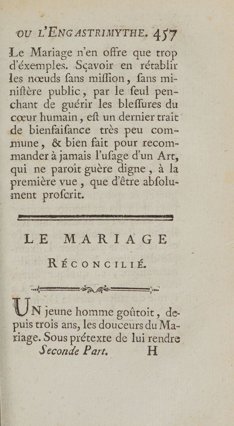 2 ou L'ENGASTRIMYTHE, 457 Le Mariage nen offre que trop d'éxemples. Sçavoir en rétablir les nœuds fans miflion, fans mi- niftère public, par le feul pen- chant de guérir les bleflures du cœur humain , eft un dernier trait de bienfaifance très peu com- mune, &amp; bien fait pour recom- mander à jamais l’ufage d'un Art, qui ne paroiït guère digne , à la première vue, que d'être abfolu- ment profcrit. LE MARIAGE RÉCONCILTÉ. r à AS 3 ne 48% et PS RE ns it F Un jeune homme goûtoit, de- . puis trois ans, Les douceurs du Ma- riage. Sous prétexte de lui rendre Seconde Part, H