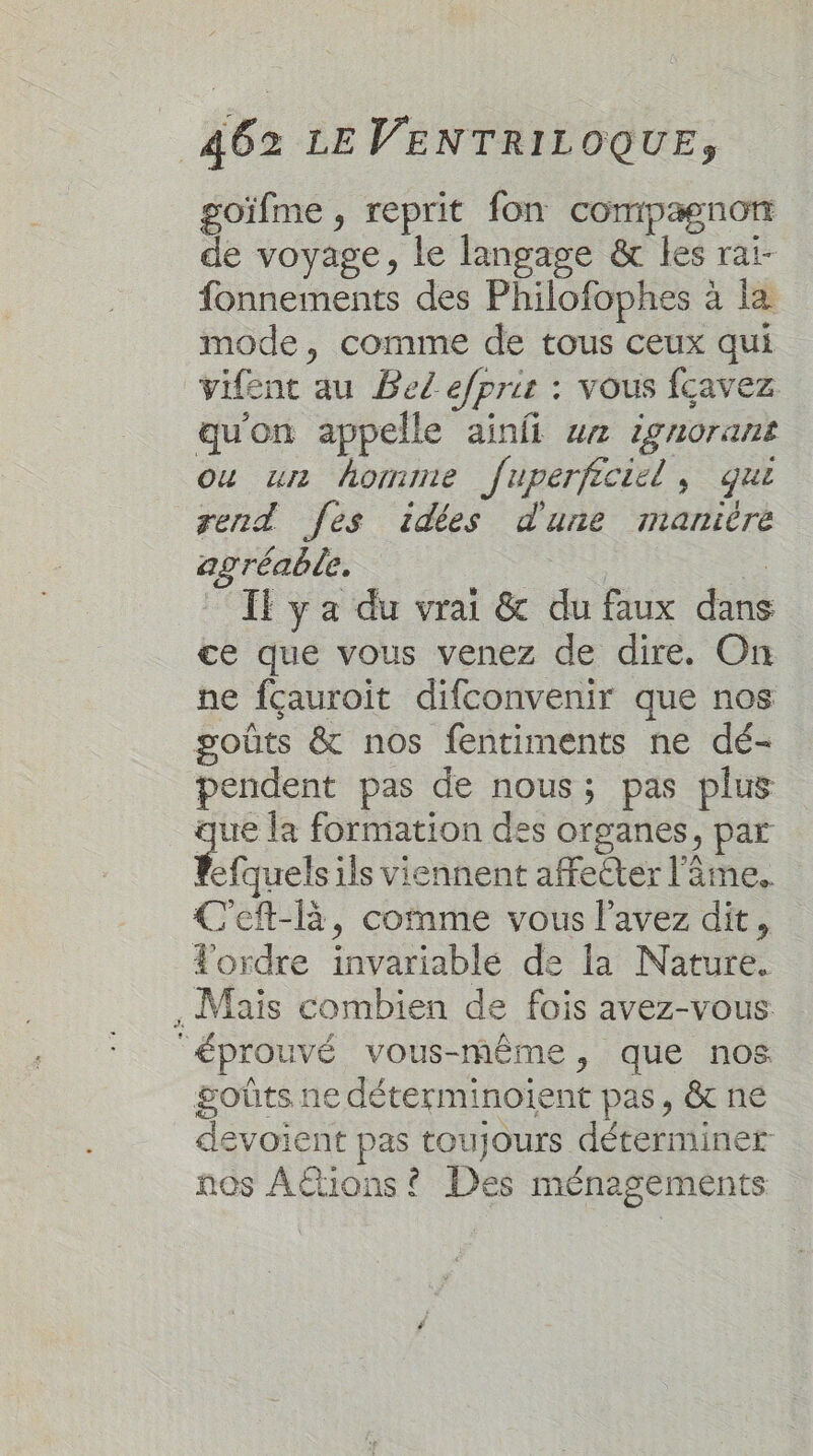 goïfme , reprit fon compagnon de voyage, le langage &amp; les rai- fonnements des Philofophes à la mode, comme de tous ceux qui vifent au Bel efpris : vous fcavez qu'on appelle ainfi ur ignorant ou un hormime fuperficiel, qui rend [es idées d'une manière agréable. | …. If ya du vrai &amp; du faux dans ce que vous venez de dire. On ne fçauroit difconvenir que nos goûts &amp; nos fentiments ne dé- pendent pas de nous; pas plus que la formation des organes, par Rfquels ils viennent affecter l'âme. Ceft-R, comme vous l'avez dit, Tordre invariable de la Nature. . Mais combien de fois avez-vous éprouvé vous-même, que nos goûts ne déterminoïient pas, &amp; ne devoient pas toujours déterminer nos AËtions ? Des ménagements