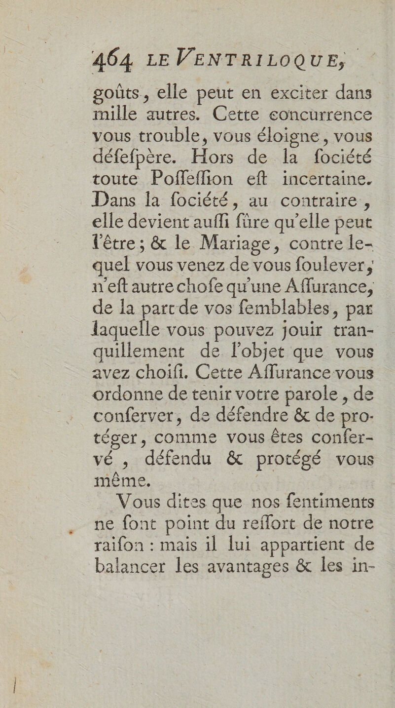 goûts, elle peut en exciter dans mille autres. Cette eoncurrence vous trouble, vous éloigne, vous défefpère. Hors de la fociété toute Poffeflion eff incertaine. Dans la fociété, au contraire, elle devient aufli füre qu'elle peut l'être ; &amp; le Mariage, contre le- quel vous venez de vous foulever, n'eft autre chofe qu'une Affurance, de la parcde vos femblables, par ee vous pouvez Jouir tran- quillement de l'objet que vous avez choifi. Cette Affurance vous ordonne de tenir votre parole, de conferver, de défendre &amp; de pro- téger, comme vous êtes confer- vé , défendu &amp; protégé vous même. ie Vous dites que nos fentiments ne font point du reffort de notre raifon : mais il lui appartient de balancer les avantages &amp; les in-