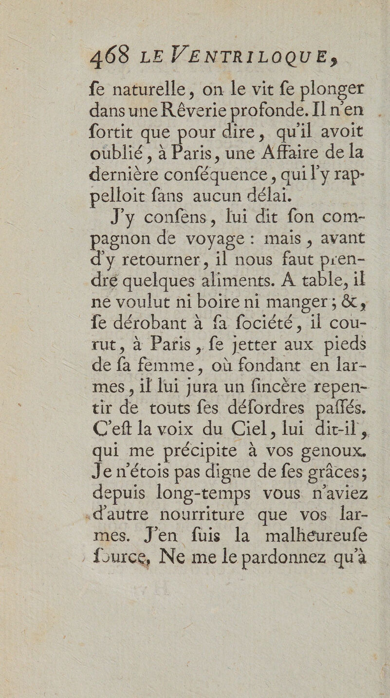 fe naturelle, on le vit fe plonger dans une R êverie profonde. Il n'en fortit que pour dire, qu'il avoit oublié , à Paris, une Affaire de la dernière conféquence, qui l'y rap- pelloit fans aucun délai. J'y confens, lui dit fon com- pagnon de voyage : mais, avant d'y retourner, il nous faut pren- dré quelques aliments. A table, il ne voulut ni boire ni manger; &amp;;, _ fe dérobant à fa fociété, il cou-. rut, à Paris , fe jetter aux pieds de fa femme, où fondant en lar- mes , il lui jura un fincère repen- tir de touts fes délordres pañlés. C'eft la voix du Ciel, lui dit-il, qui me précipite à vos genoux. Je n’étois pas digne de fes grâces; depuis long-temps vous n'aviez «d'autre nourriture que vos lar- mes. J’en fuis la malhéureufe fource, Ne me le pardonnez qu'à