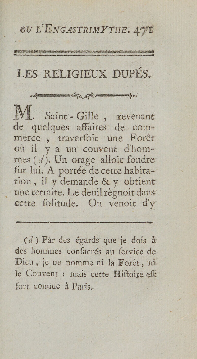 LES RELIGIEUX DUPÉS. cf eemnene arms PEN M. Saint - Gille ; revenant de quelques affaires de com- merce , traverfoit une Forêt Où il y a un couvent dhom- mes (d). Un orage alloit fondre: fur lui, A portée de cette habita- tion, il y demande &amp; y obtient une retraite. Le deuil régnoit dans æette folitude. On venoit dy (d) Par des égards que je dois à des hommes confacrés au fervice de Dieu , je ne nomme ni la Forêt, ni le Couvent : mais cette Hiftoire eff fort connue à Paris.