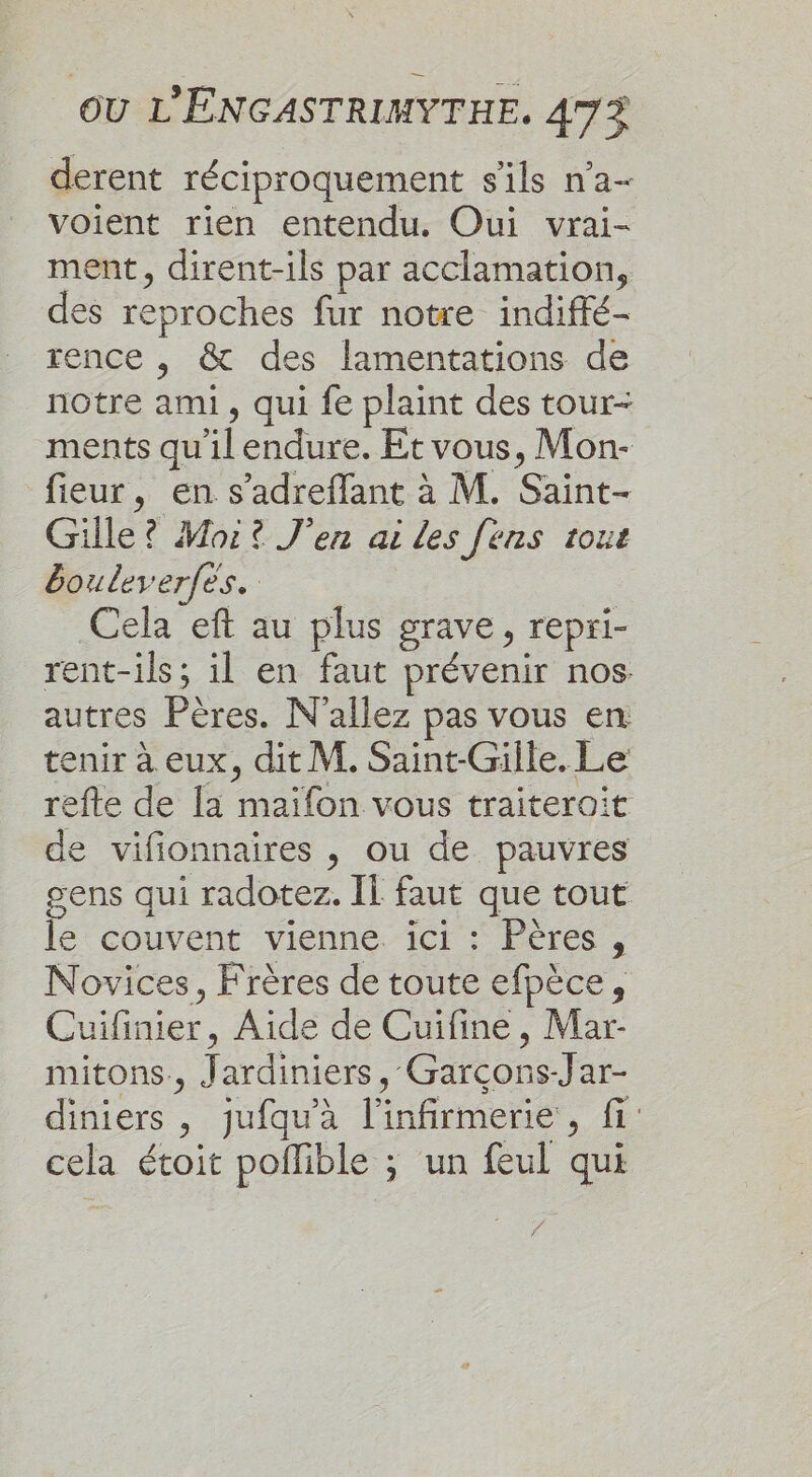 derent réciproquement s'ils n'a- voient rien entendu. Oui vrai- ment, dirent-ils par acclamation, des reproches fur notre indiffé- rence , &amp; des lamentations de notre ami, qui fe plaint des tour- ments qu'il endure. Et vous, Mon- fieur, en s’adreffant à M. Saint- Gille? Moi? J'en ai les [ens tout bouleverfes. Cela eft au plus grave, repri- rent-ils; il en faut prévenir nos autres Pères. N'allez pas vous en tenir à eux, dit M. Saint-Gille. Le refte de la maïfon vous traïiteroit de vifionnaires , ou de pauvres gens qui radotez. Il faut que tout le couvent vienne. ici : Pères, Novices, Frères de toute efpèce, Cuifinier, Aide de Cuifine, Mar- mitons., Jardiniers, Garcçons-Jar- diniers , jufqu'à l’infirmerie, fi cela étoit pollible ; un feul qui