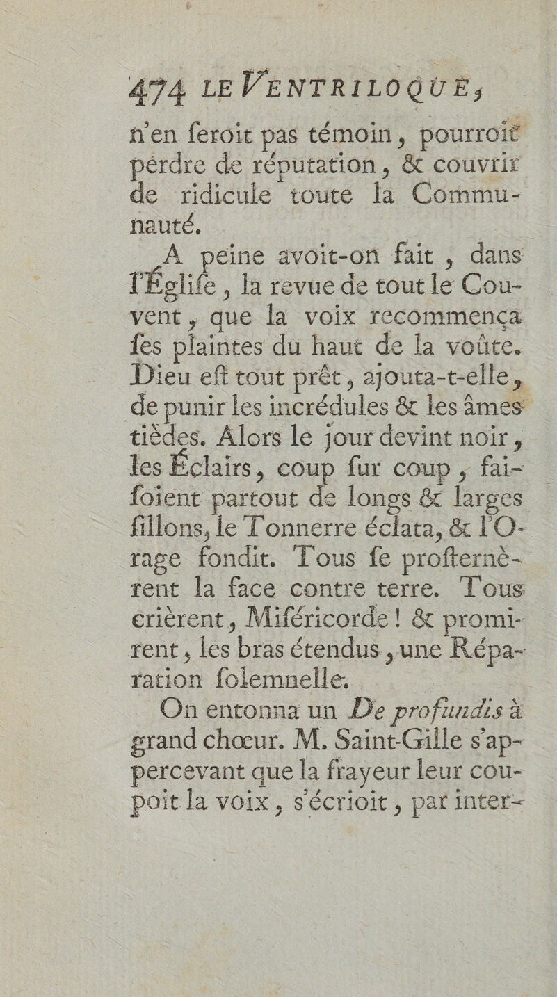 h'en feroit pas témoin, pourroif pérdre de réputation, &amp; couvrir de ridicule toute la Commu- hauté. : __ À peine avoit-on fait , dans l'Églife , la revue de tout le Cou- vent , que la voix recommença fes plaintes du haut de la voûte. Dieu eft tout prêt, ajouta-t-elle, de punir les incrédules &amp; les âmes tièdes. Alors le jour devint noir, les Éclairs, coup fur coup , fai= foient partout de longs &amp; larges fillons, le Tonnerre éclata, &amp; l'O- rage fondit. Tous fe profterne- rent la face contre terre. Tous crièrent, Miféricorde ! &amp; promi- rent , les bras étendus ,une Répa- ration folemnelle. On entonna un De profundis à grand chœur. M. Saint-Gille s'ap- percevant que la frayeur leur cou- poit la voix, s'écrioit, par inter-