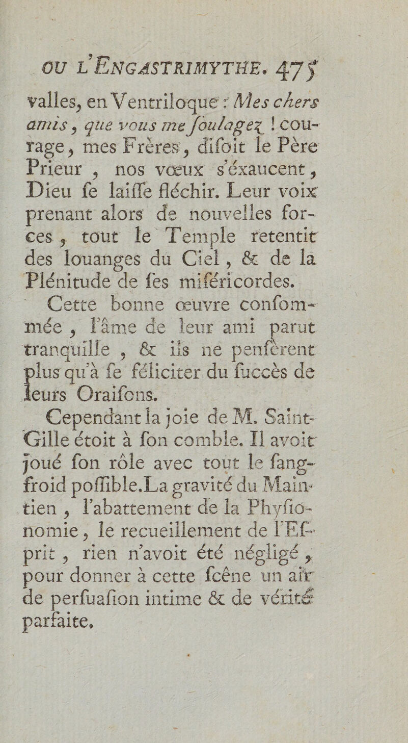 valles, en Ventriloque : Mes chers arnis , que vous 1ne foulagez | cou- rage, mes Frères, difoit le Père Prieur , nos vœux s'éxaucent, Dieu fe laiffe fléchir. Leur voix prenant alors de nouvelles for- ces, tout le Temple retentit des louanges du Ciel, &amp; de la Plénitude de fes miféricordes. Cette bonne œuvre confom- mée , l'âme de leur ami parut tranquille , &amp; is ne penférent lus qu'à fe féliciter du fuccès de Es Oraifons. Cependant la joie de M, Saint Gille étoit à fon comble. Il avoit joué fon rôle avec tout le fang- froid poffible.La gravité du Main- tien , l'abattement de la Phyfo- nomie , le recueillement de l'Ef- prit, rien n'avoit été négligé, pour donner à cette fcêne un air de perfuafion intime &amp; de vérité parfaite,