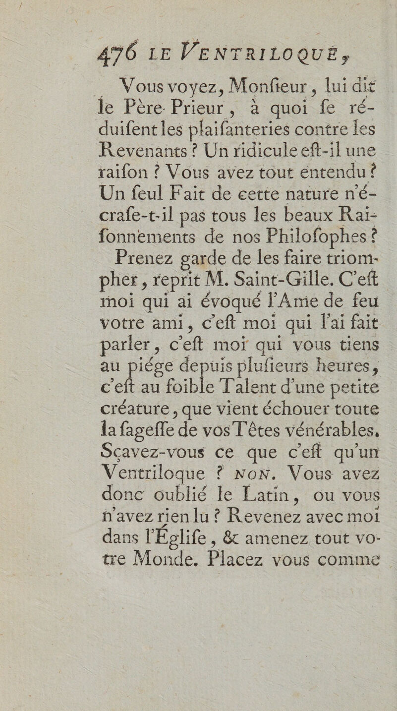 … Vous voyez, Monfieur, lui dit le Père Prieur, à quoi fe ré- duifent les plaifanteries contre les Revenants ? Un ridicule eft-il une raifon ? Vous avez tout entendu ? Un feul Fait de cette nature n'é- crafe-t-il pas tous les beaux Raï- fonnements de nos Philofophes ? Prenez garde de les faire triom- pher, reprit M. Saint-Gille, C'eft moi qui ai évoqué l'Amie de feu votre ami, c'eft moi qui l'ai fait parler, c'eft moï qui vous tiens au piége depuis plufieurs heures, c'eft au foible Talent d'une petite créature , que vient échouer toute la fagefle de vos Têtes vénérables, Sçavez-vous ce que c'eft qu'un Ventriloque ? Non. Vous avez donc oublié le Latin, ou vous n'avez rien lu ? Revenez avec moi dans l'Églife , &amp; amenez tout vo- tre Monde. Placez vous comme