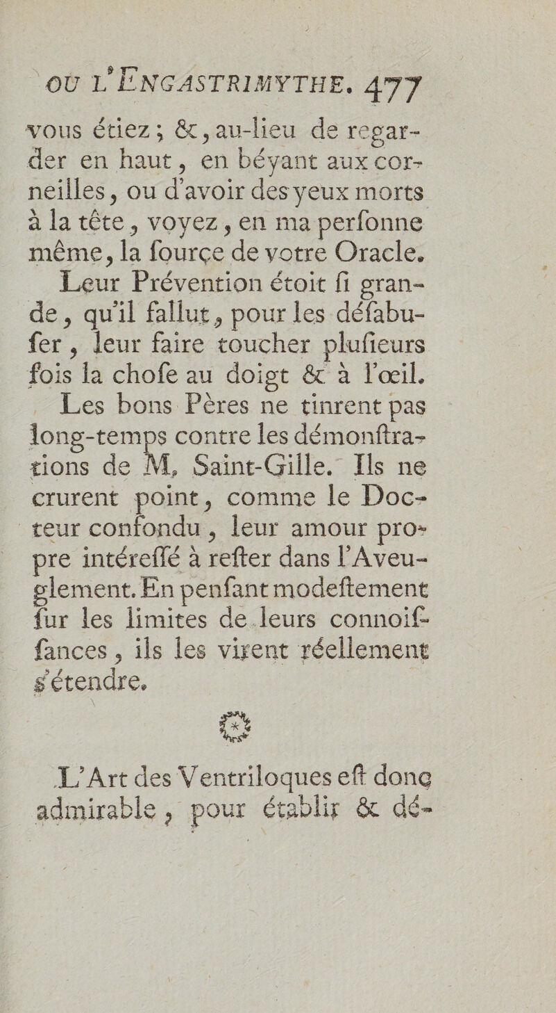 vous étiez; &amp;,au-lieu de regar- der en haut, en bévyant aux cor- neilles, ou d'avoir des yeux morts à la tête, voyez, en ma perfonne même, la fourçe de votre Oracle. Leur Prévention étoit fi gran- de, qu'il fallut, pour les défabu- fer , leur faire toucher plufieurs fois la chofe au doigt &amp; à l'œil. Les bons Pères ne tinrent pas long-temps contre les démonftra- sions de M, Saint-Gille. Ils ne crurent point, comme le Doc- teur confondu , leur amour pro- pre intéreflé à refter dans l'Aveu- glement. En penfant modeftement fur les limites de leurs connoif- fances , ils les virent réellement s'étendre, | Et L'Art des Ventriloques eft donc admirable , pour établir &amp; dé-