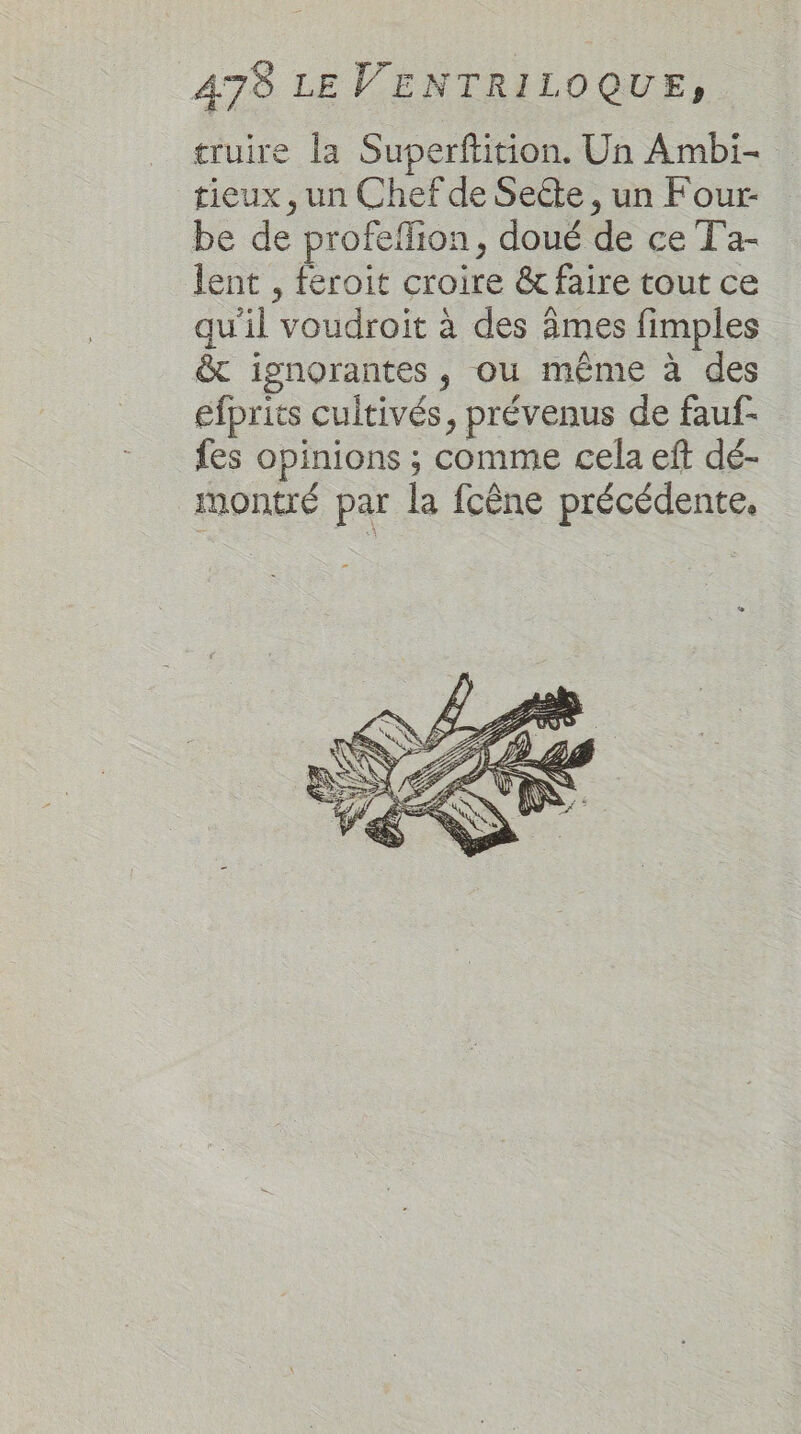 truire la Superftition. Un Ambi- tieux , un Chef de Secte , un Four- be de profeflion, doué de ce T'a- lent , feroit croire &amp; faire tout ce qu'il voudroit à des âmes fimples &amp; ignorantes, ou même à des efprits cultivés, prévenus de fauf- fes opinions ; comme cela eft dé- montré par la fcêne précédente.