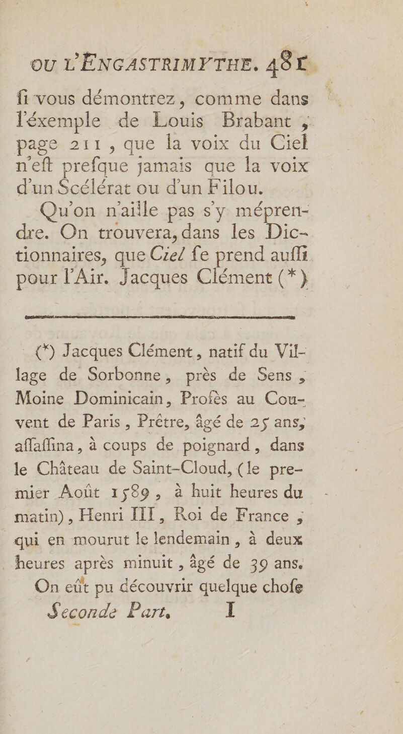 fi vous démontrez, comme dans léxemple de Louis Brabant, page 211, que la voix du Ciel neft prefque jamais que la voix d'un Scélérat ou d’un Filou. Qu'on naiile pas s'y mépren- dre. On trouvera, dans les Dic- tionnaires, que Cie/ fe prend aufli PSE l'Air. Jacques Clément (*} (9) Jacques Clément, natif du Vil- lage de Sorbonne, près de Sens Moine Dominicain, Profès au Cou- vent de Paris, Prêtre, âgé de 25 ans, affaffina, à coups de poignard, dans le Château de Saint-Cloud, (le pre- mier Août 1589, à huit heures du matin), Henri III, Roi de France ; qui en mourut le lendemain, à deux heures après minuit , âgé de 39 ans. On eût pu découvrir quelque chofe