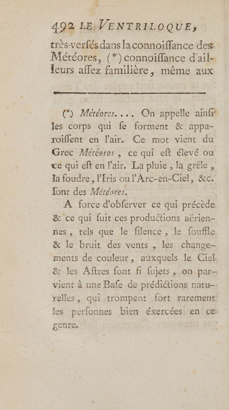 très-verfés dans laconnoiffance des Météores, (* ) connoiflance d'ail- leurs affez familière, même aux @) Météores. ... On appelle ainfr les corps qui fe forment &amp; appa- roiflent en Pair. Ce mot vient du Grec Mercoros , ce qui eft élevé ou ce qui eft en a La pluie, la gréle, la foudre , l'ris oulPArc-en-Ciel, &amp;c. font des Météores. R À force d'obferver ce qui précède &amp; ce qui fuit ces produ“ions aërien- nes, tels que le filence, le fouffle. &amp; le bruit des vents , les change- ments de couleur, auxquels le Ciel &amp; les Aftres font fi fujets ,.on par-- vient à une Bafe de prédictions natu— relles , qui :trompent fort rarement les pérfonnes bien éxercées: en ce genre. L